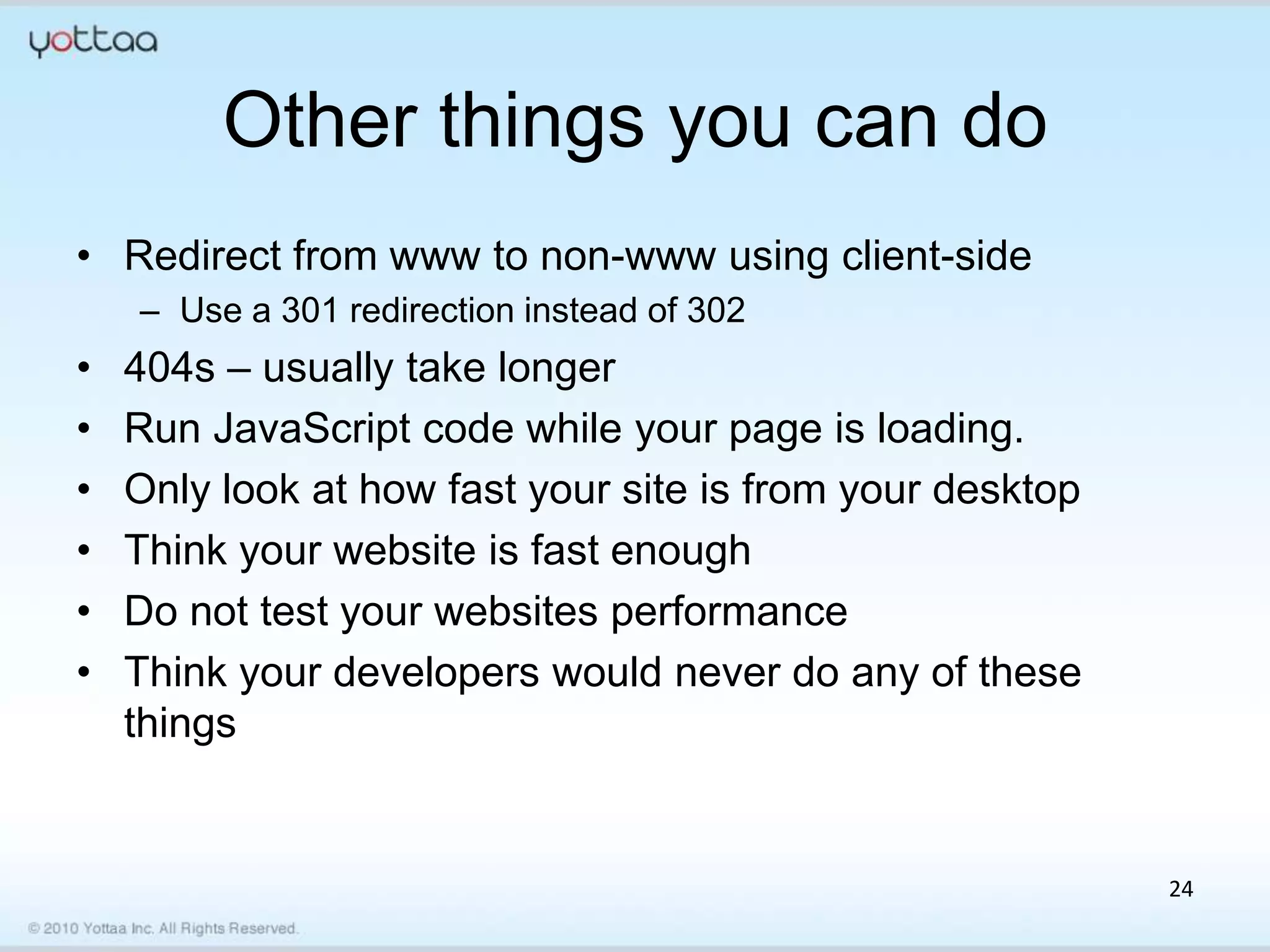 Other things you can do
• Redirect from www to non-www using client-side
    – Use a 301 redirection instead of 302
•   404s – usually take longer
•   Run JavaScript code while your page is loading.
•   Only look at how fast your site is from your desktop
•   Think your website is fast enough
•   Do not test your websites performance
•   Think your developers would never do any of these
    things


                                                           24
 