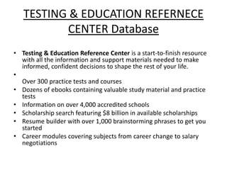 TESTING & EDUCATION REFERENCE
CENTER Database
• Testing & Education Reference Center is a start-to-finish resource
with all the information and support materials needed to make
informed, confident decisions to shape the rest of your life.
•
Over 300 practice tests and courses
• Dozens of ebooks containing valuable study material and practice
tests
• Information on over 4,000 accredited schools
• Scholarship search featuring $8 billion in available scholarships
• Resume builder with over 1,000 brainstorming phrases to get you
started
• Career modules covering subjects from career change to salary
negotiations

 