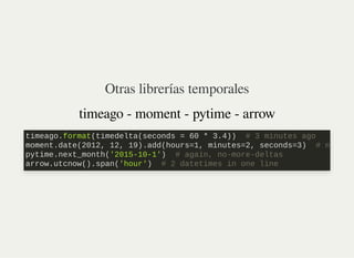 Otras librerías temporales
timeago - moment - pytime - arrow
timeago.format(timedelta(seconds = 60 * 3.4)) # 3 minutes ago

moment.date(2012, 12, 19).add(hours=1, minutes=2, seconds=3) # n
pytime.next_month('2015-10-1') # again, no-more-deltas

arrow.utcnow().span('hour') # 2 datetimes in one line
 