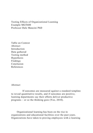 Testing Effects of Organizational Learning
Example MGT600
Professor Dale Mancini PhD
Table on Context
Abstract
Introduction
Data gathered
Testing method
Hypothesis
Findings
Conclusion
References
Abstract
If outcomes are measured against a standard template
to reveal quantitative results, and if outcomes are positive,
learning departments say their efforts deliver productive
programs – or so the thinking goes (Yeo, 2010).
Organizational learning has been on the rise in
organizations and educational facilities over the past years.
Organizations have taken to proving employees with e-learning
 