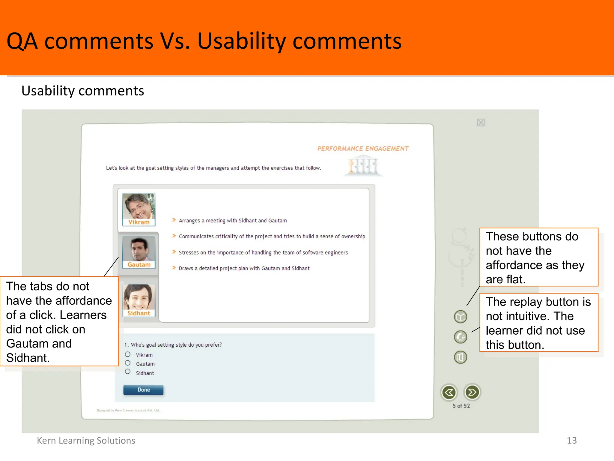 QA comments Vs. Usability comments Kern Learning Solutions Usability comments The tabs do not have the affordance of a click. Learners did not click on Gautam and Sidhant.  These buttons do not have the affordance as they are flat.  The replay button is not intuitive. The learner did not use this button.  