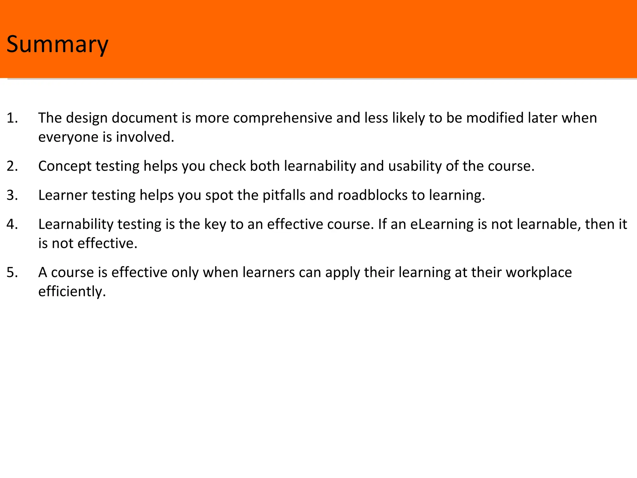 Summary The design document is more comprehensive and less likely to be modified later when everyone is involved. Concept testing helps you check both learnability and usability of the course.  Learner testing helps you spot the pitfalls and roadblocks to learning.  Learnability testing is the key to an effective course. If an eLearning is not learnable, then it is not effective. A course is effective only when learners can apply their learning at their workplace efficiently. 
