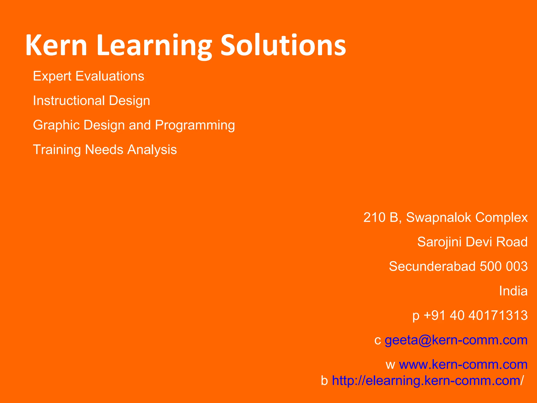 Expert Evaluations Instructional Design Graphic Design and Programming Training Needs Analysis Kern Learning Solutions 210 B, Swapnalok Complex Sarojini Devi Road Secunderabad 500 003 India p +91 40 40171313 c  [email_address] w  www.kern-comm.com b  http://elearning.kern-comm.com /   