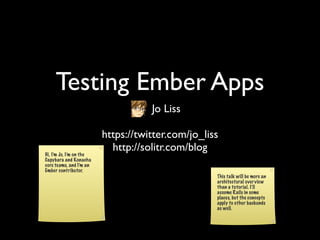 Testing Ember Apps
                                          Jo Liss

                         https://twitter.com/jo_liss
Hi, I’m Jo, I’m on the
                           http://solitr.com/blog
Capybara and Konacha
core teams, and I’m an
Ember contributor.
                                                                   This talk will be more an
                                                                   architectural over view
                                                                   than a tutorial. I’ll
                                                                   assume Rails in some
                                                                   places, but the concepts
                                                                   apply to other backends
                                                                   as well.



                                Slides licensed under CC BY 3.0.
 