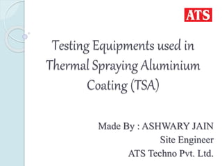 Testing Equipments used in
Thermal Spraying Aluminium
Coating (TSA)
Made By : ASHWARY JAIN
Site Engineer
ATS Techno Pvt. Ltd.
 