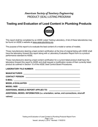 American Society of Sanitary Engineering
                        PRODUCT (SEAL) LISTING PROGRAM

Testing and Evaluation of Lead Content in Plumbing Products




This report shall be completed by an ASSE Listed Testing Laboratory. A list of these laboratories may
be found on ASSE’s website at www.asse-plumbing.org.

The purpose of this report is to evaluate the lead content of a model or series of models.

Those manufacturers desiring a lead content certification at the time of original listing with ASSE shall
have the laboratory forward this report along with a Laboratory Evaluation Report form to a product
performance standard to ASSE.

Those manufacturers desiring a lead content certification for a current listed product shall have the
laboratory forward this report to ASSE and shall request a modification review of their currently listed
product as outlined in Section 10 of the ASSE Seal Control Board Procedures.

LABORATORY FILE NUMBER: __________________________________________

MANUFACTURER: _____________________________________________________
CONTACT PERSON: ___________________________________________________
E-MAIL: ______________________________________________________________
MODEL # EVALUATED: ________________________________________________
MODEL SIZE: _________________________________________________________
ADDITIONAL MODELS REPORT APPLIES TO: _____________________________
ADDITIONAL MODEL INFORMATION (i.e. orientation, series, end connections, shut-off
valves): ______________________________________________________________




                    Testing and Evaluation of Lead Content in Plumbing Products Report Form
                                                   Page 1 of 4
                                  Issued: January 5, 2010 * Revised: 1/18/2010
 