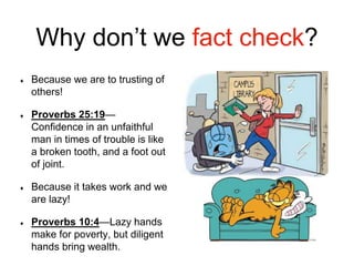 Why don’t we fact check?
Because we are to trusting of
others!
Proverbs 25:19—
Confidence in an unfaithful
man in times of trouble is like
a broken tooth, and a foot out
of joint.
Because it takes work and we
are lazy!
Proverbs 10:4—Lazy hands
make for poverty, but diligent
hands bring wealth.
 