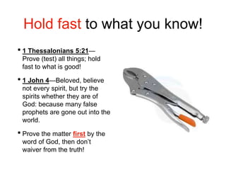 Hold fast to what you know!
• 1 Thessalonians 5:21—
Prove (test) all things; hold
fast to what is good!
• 1 John 4—Beloved, believe
not every spirit, but try the
spirits whether they are of
God: because many false
prophets are gone out into the
world.
• Prove the matter first by the
word of God, then don’t
waiver from the truth!
 