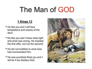 The Man of GOD
1 Kings 13
• He like you and I will face
temptations and snares of the
devil.
• He like you and I knew what right
and what was wrong. He resisted
the first offer, but not the second!
• He did not holdfast to what God
had commanded Him.
• He was punished liked you and I
will be if we disobey God.
 