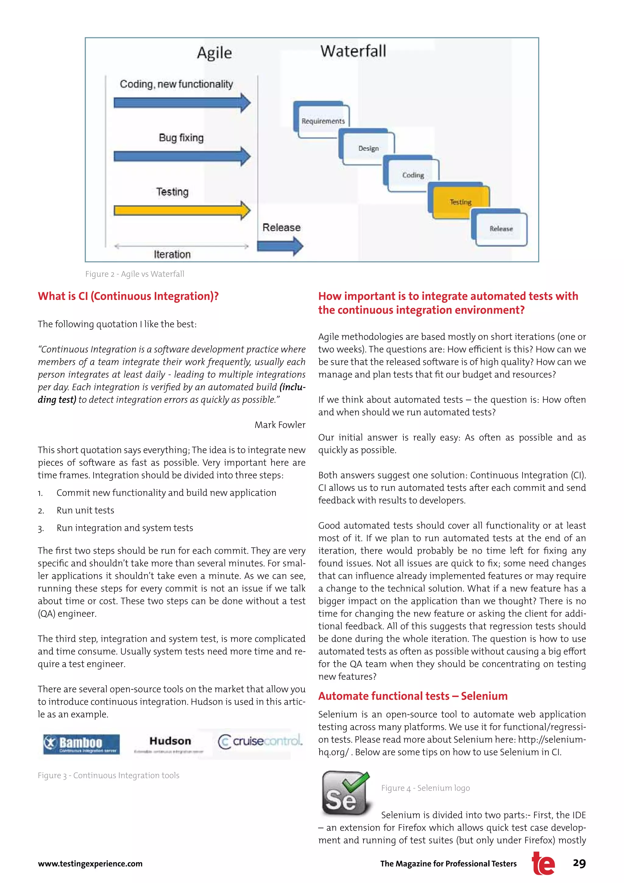 Figure 2 - Agile vs Waterfall

What is CI (Continuous Integration)?                                  How important is to integrate automated tests with
                                                                      the continuous integration environment?
The following quotation I like the best:
                                                                      Agile methodologies are based mostly on short iterations (one or
“Continuous Integration is a software development practice where      two weeks). The questions are: How efficient is this? How can we
members of a team integrate their work frequently, usually each       be sure that the released software is of high quality? How can we
person integrates at least daily - leading to multiple integrations   manage and plan tests that fit our budget and resources?
per day. Each integration is verified by an automated build (inclu-
ding test) to detect integration errors as quickly as possible.”      If we think about automated tests – the question is: How often
                                                                      and when should we run automated tests?
                                                      Mark Fowler
                                                                      Our initial answer is really easy: As often as possible and as
This short quotation says everything; The idea is to integrate new    quickly as possible.
pieces of software as fast as possible. Very important here are
time frames. Integration should be divided into three steps:          Both answers suggest one solution: Continuous Integration (CI).
                                                                      CI allows us to run automated tests after each commit and send
1.   Commit new functionality and build new application
                                                                      feedback with results to developers.
2.   Run unit tests
3.   Run integration and system tests                                 Good automated tests should cover all functionality or at least
                                                                      most of it. If we plan to run automated tests at the end of an
The first two steps should be run for each commit. They are very      iteration, there would probably be no time left for fixing any
specific and shouldn’t take more than several minutes. For smal-      found issues. Not all issues are quick to fix; some need changes
ler applications it shouldn’t take even a minute. As we can see,      that can influence already implemented features or may require
running these steps for every commit is not an issue if we talk       a change to the technical solution. What if a new feature has a
about time or cost. These two steps can be done without a test        bigger impact on the application than we thought? There is no
(QA) engineer.                                                        time for changing the new feature or asking the client for addi-
                                                                      tional feedback. All of this suggests that regression tests should
The third step, integration and system test, is more complicated      be done during the whole iteration. The question is how to use
and time consume. Usually system tests need more time and re-         automated tests as often as possible without causing a big effort
quire a test engineer.                                                for the QA team when they should be concentrating on testing
                                                                      new features?
There are several open-source tools on the market that allow you
to introduce continuous integration. Hudson is used in this artic-
                                                                      Automate functional tests – Selenium
le as an example.                                                     Selenium is an open-source tool to automate web application
                                                                      testing across many platforms. We use it for functional/regressi-
                                                                      on tests. Please read more about Selenium here: http://selenium-
                                                                      hq.org/ . Below are some tips on how to use Selenium in CI.

Figure 3 - Continuous Integration tools
                                                                                     Figure 4 - Selenium logo


                                                                                    Selenium is divided into two parts:- First, the IDE
                                                                      – an extension for Firefox which allows quick test case develop-
                                                                      ment and running of test suites (but only under Firefox) mostly

www.testingexperience.com                                                            The Magazine for Professional Testers          29
 