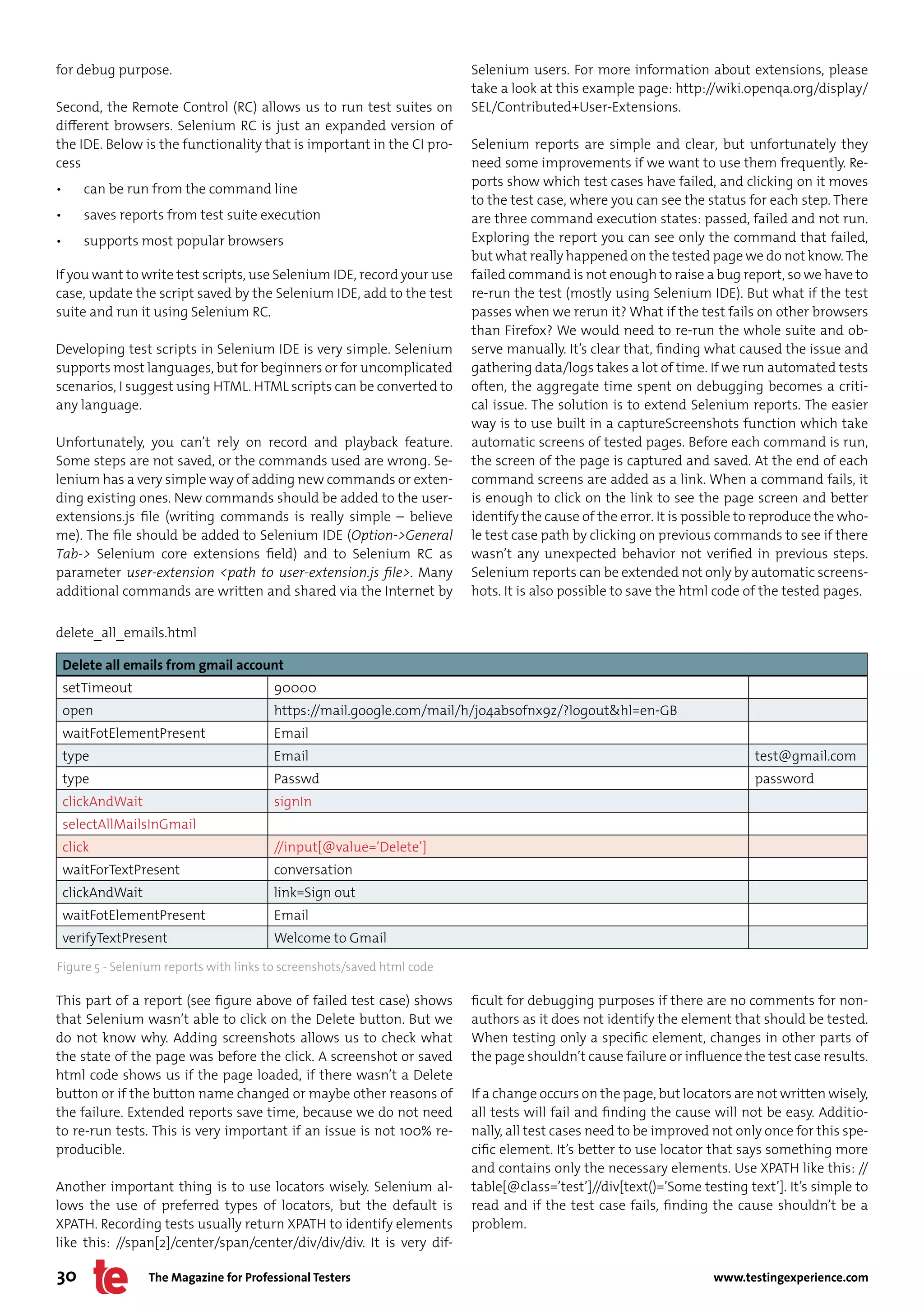 for debug purpose.                                                      Selenium users. For more information about extensions, please
                                                                        take a look at this example page: http://wiki.openqa.org/display/
Second, the Remote Control (RC) allows us to run test suites on         SEL/Contributed+User-Extensions.
different browsers. Selenium RC is just an expanded version of
the IDE. Below is the functionality that is important in the CI pro-    Selenium reports are simple and clear, but unfortunately they
cess                                                                    need some improvements if we want to use them frequently. Re-
                                                                        ports show which test cases have failed, and clicking on it moves
•       can be run from the command line
                                                                        to the test case, where you can see the status for each step. There
•       saves reports from test suite execution                         are three command execution states: passed, failed and not run.
•       supports most popular browsers                                  Exploring the report you can see only the command that failed,
                                                                        but what really happened on the tested page we do not know. The
If you want to write test scripts, use Selenium IDE, record your use    failed command is not enough to raise a bug report, so we have to
case, update the script saved by the Selenium IDE, add to the test      re-run the test (mostly using Selenium IDE). But what if the test
suite and run it using Selenium RC.                                     passes when we rerun it? What if the test fails on other browsers
                                                                        than Firefox? We would need to re-run the whole suite and ob-
Developing test scripts in Selenium IDE is very simple. Selenium        serve manually. It’s clear that, finding what caused the issue and
supports most languages, but for beginners or for uncomplicated         gathering data/logs takes a lot of time. If we run automated tests
scenarios, I suggest using HTML. HTML scripts can be converted to       often, the aggregate time spent on debugging becomes a criti-
any language.                                                           cal issue. The solution is to extend Selenium reports. The easier
                                                                        way is to use built in a captureScreenshots function which take
Unfortunately, you can’t rely on record and playback feature.           automatic screens of tested pages. Before each command is run,
Some steps are not saved, or the commands used are wrong. Se-           the screen of the page is captured and saved. At the end of each
lenium has a very simple way of adding new commands or exten-           command screens are added as a link. When a command fails, it
ding existing ones. New commands should be added to the user-           is enough to click on the link to see the page screen and better
extensions.js file (writing commands is really simple – believe         identify the cause of the error. It is possible to reproduce the who-
me). The file should be added to Selenium IDE (Option->General          le test case path by clicking on previous commands to see if there
Tab-> Selenium core extensions field) and to Selenium RC as             wasn’t any unexpected behavior not verified in previous steps.
parameter user-extension <path to user-extension.js file>. Many         Selenium reports can be extended not only by automatic screens-
additional commands are written and shared via the Internet by          hots. It is also possible to save the html code of the tested pages.

delete_all_emails.html

    Delete all emails from gmail account
    setTimeout                           90000
    open                                 https://mail.google.com/mail/h/jo4absofnx9z/?logout&hl=en-GB
    waitFotElementPresent                Email
    type                                 Email                                                                           test@gmail.com
    type                                 Passwd                                                                          password
    clickAndWait                         signIn
    selectAllMailsInGmail
    click                                //input[@value=’Delete’]
    waitForTextPresent                   conversation
    clickAndWait                         link=Sign out
    waitFotElementPresent                Email
    verifyTextPresent                    Welcome to Gmail

Figure 5 - Selenium reports with links to screenshots/saved html code

This part of a report (see figure above of failed test case) shows      ficult for debugging purposes if there are no comments for non-
that Selenium wasn’t able to click on the Delete button. But we         authors as it does not identify the element that should be tested.
do not know why. Adding screenshots allows us to check what             When testing only a specific element, changes in other parts of
the state of the page was before the click. A screenshot or saved       the page shouldn’t cause failure or influence the test case results.
html code shows us if the page loaded, if there wasn’t a Delete
button or if the button name changed or maybe other reasons of          If a change occurs on the page, but locators are not written wisely,
the failure. Extended reports save time, because we do not need         all tests will fail and finding the cause will not be easy. Additio-
to re-run tests. This is very important if an issue is not 100% re-     nally, all test cases need to be improved not only once for this spe-
producible.                                                             cific element. It’s better to use locator that says something more
                                                                        and contains only the necessary elements. Use XPATH like this: //
Another important thing is to use locators wisely. Selenium al-         table[@class=’test’]//div[text()=’Some testing text’]. It’s simple to
lows the use of preferred types of locators, but the default is         read and if the test case fails, finding the cause shouldn’t be a
XPATH. Recording tests usually return XPATH to identify elements        problem.
like this: //span[2]/center/span/center/div/div/div. It is very dif-

30                 The Magazine for Professional Testers                                                          www.testingexperience.com
 