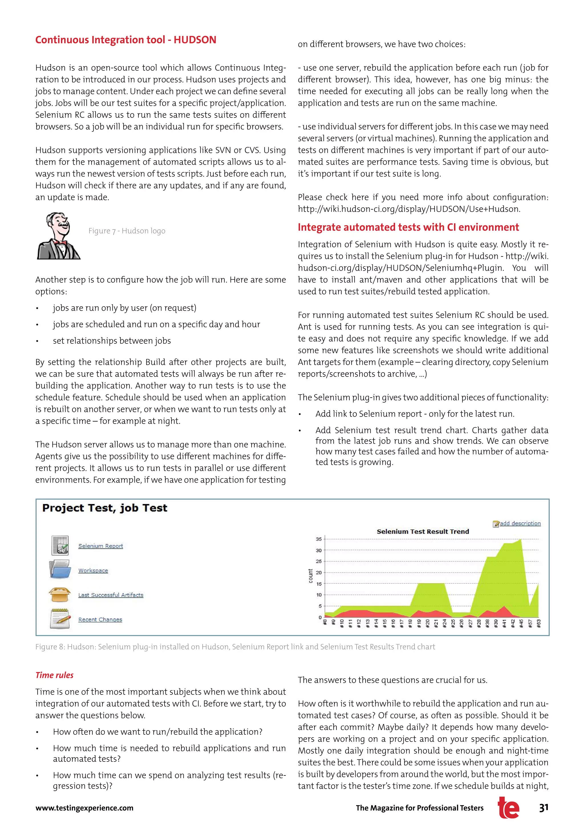 Continuous Integration tool - HUDSON                                      on different browsers, we have two choices:

Hudson is an open-source tool which allows Continuous Integ-              - use one server, rebuild the application before each run (job for
ration to be introduced in our process. Hudson uses projects and          different browser). This idea, however, has one big minus: the
jobs to manage content. Under each project we can define several          time needed for executing all jobs can be really long when the
jobs. Jobs will be our test suites for a specific project/application.    application and tests are run on the same machine.
Selenium RC allows us to run the same tests suites on different
browsers. So a job will be an individual run for specific browsers.       - use individual servers for different jobs. In this case we may need
                                                                          several servers (or virtual machines). Running the application and
Hudson supports versioning applications like SVN or CVS. Using            tests on different machines is very important if part of our auto-
them for the management of automated scripts allows us to al-             mated suites are performance tests. Saving time is obvious, but
ways run the newest version of tests scripts. Just before each run,       it’s important if our test suite is long.
Hudson will check if there are any updates, and if any are found,
an update is made.                                                        Please check here if you need more info about configuration:
                                                                          http://wiki.hudson-ci.org/display/HUDSON/Use+Hudson.

               Figure 7 - Hudson logo                                     Integrate automated tests with CI environment
                                                                          Integration of Selenium with Hudson is quite easy. Mostly it re-
                                                                          quires us to install the Selenium plug-in for Hudson - http://wiki.
                                                                          hudson-ci.org/display/HUDSON/Seleniumhq+Plugin. You will
Another step is to configure how the job will run. Here are some          have to install ant/maven and other applications that will be
options:                                                                  used to run test suites/rebuild tested application.
•    jobs are run only by user (on request)
                                                                          For running automated test suites Selenium RC should be used.
•    jobs are scheduled and run on a specific day and hour                Ant is used for running tests. As you can see integration is qui-
•    set relationships between jobs                                       te easy and does not require any specific knowledge. If we add
                                                                          some new features like screenshots we should write additional
By setting the relationship Build after other projects are built,         Ant targets for them (example – clearing directory, copy Selenium
we can be sure that automated tests will always be run after re-          reports/screenshots to archive, …)
building the application. Another way to run tests is to use the
schedule feature. Schedule should be used when an application             The Selenium plug-in gives two additional pieces of functionality:
is rebuilt on another server, or when we want to run tests only at
                                                                          •    Add link to Selenium report - only for the latest run.
a specific time – for example at night.
                                                                          •    Add Selenium test result trend chart. Charts gather data
The Hudson server allows us to manage more than one machine.                   from the latest job runs and show trends. We can observe
                                                                               how many test cases failed and how the number of automa-
Agents give us the possibility to use different machines for diffe-
                                                                               ted tests is growing.
rent projects. It allows us to run tests in parallel or use different
environments. For example, if we have one application for testing




Figure 8: Hudson: Selenium plug-in installed on Hudson, Selenium Report link and Selenium Test Results Trend chart


Time rules
                                                                          The answers to these questions are crucial for us.
Time is one of the most important subjects when we think about
integration of our automated tests with CI. Before we start, try to       How often is it worthwhile to rebuild the application and run au-
answer the questions below.                                               tomated test cases? Of course, as often as possible. Should it be
                                                                          after each commit? Maybe daily? It depends how many develo-
•    How often do we want to run/rebuild the application?
                                                                          pers are working on a project and on your specific application.
•    How much time is needed to rebuild applications and run              Mostly one daily integration should be enough and night-time
     automated tests?                                                     suites the best. There could be some issues when your application
•    How much time can we spend on analyzing test results (re-            is built by developers from around the world, but the most impor-
     gression tests)?                                                     tant factor is the tester’s time zone. If we schedule builds at night,

www.testingexperience.com                                                                  The Magazine for Professional Testers             31
 