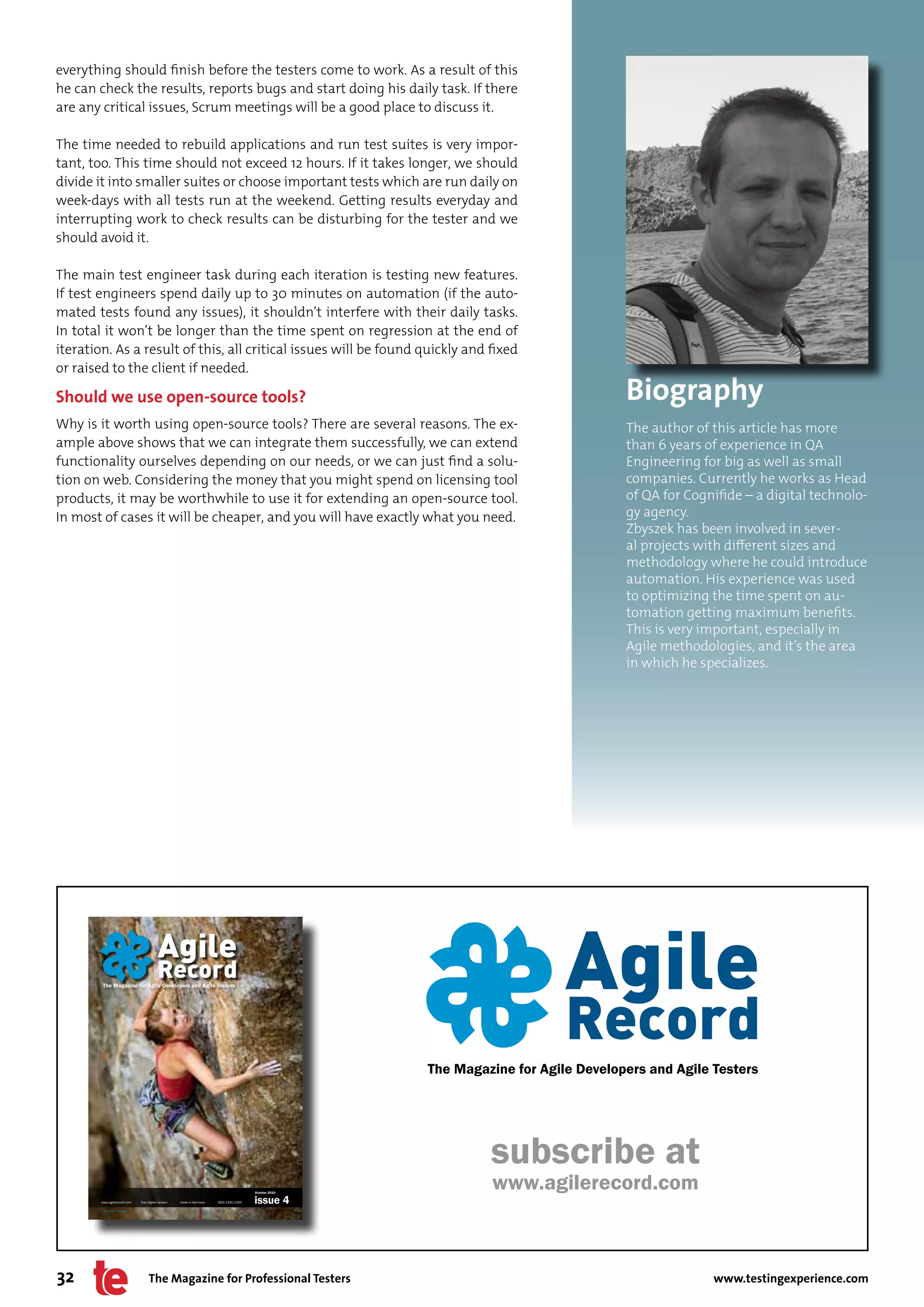 everything should finish before the testers come to work. As a result of this
he can check the results, reports bugs and start doing his daily task. If there
are any critical issues, Scrum meetings will be a good place to discuss it.

The time needed to rebuild applications and run test suites is very impor-
tant, too. This time should not exceed 12 hours. If it takes longer, we should
divide it into smaller suites or choose important tests which are run daily on
week-days with all tests run at the weekend. Getting results everyday and
interrupting work to check results can be disturbing for the tester and we
should avoid it.

The main test engineer task during each iteration is testing new features.
If test engineers spend daily up to 30 minutes on automation (if the auto-
mated tests found any issues), it shouldn’t interfere with their daily tasks.
In total it won’t be longer than the time spent on regression at the end of
iteration. As a result of this, all critical issues will be found quickly and fixed
or raised to the client if needed.

Should we use open-source tools?                                                                                                                  Biography
Why is it worth using open-source tools? There are several reasons. The ex-                                                                       The author of this article has more
ample above shows that we can integrate them successfully, we can extend                                                                          than 6 years of experience in QA
functionality ourselves depending on our needs, or we can just find a solu-                                                                       Engineering for big as well as small
tion on web. Considering the money that you might spend on licensing tool                                                                         companies. Currently he works as Head
products, it may be worthwhile to use it for extending an open-source tool.                                                                       of QA for Cognifide – a digital technolo-
In most of cases it will be cheaper, and you will have exactly what you need.                                                                     gy agency.
                                                                                                                                                  Zbyszek has been involved in sever-
                                                                                                                                                  al projects with different sizes and
                                                                                                                                                  methodology where he could introduce
                                                                                                                                                  automation. His experience was used
                                                                                                                                                  to optimizing the time spent on au-
                                                                                                                                                  tomation getting maximum benefits.
                                                                                                                                                  This is very important, especially in
                                                                                                                                                  Agile methodologies, and it’s the area
                                                                                                                                                  in which he specializes.




                                                                                                                                                 Agile
                                                                                                                                                 Record
         The Magazine for Agile Developers and Agile Testers




                                                                                                                   The Magazine for Agile Developers and Agile Testers
                                                                                                                        Pantone Process Blue U               C. 100 // M. 0 // Y. 0 // K. 10


                                                                                                                        Pantone 2955 U                       C. 100 // M. 45 // Y. 0 // K. 37




                                                                                                                                  subscribe at
                                                                                                    October 2010
                                                                                                                                  www.agilerecord.com
        www.agilerecord.com	          	free	digital	version	   	made	in	Germany	   ISSN	2191-1320   issue 4
        © Tyler Olson - Fotolia.com




32                                          The Magazine for Professional Testers                                                                                    www.testingexperience.com
 