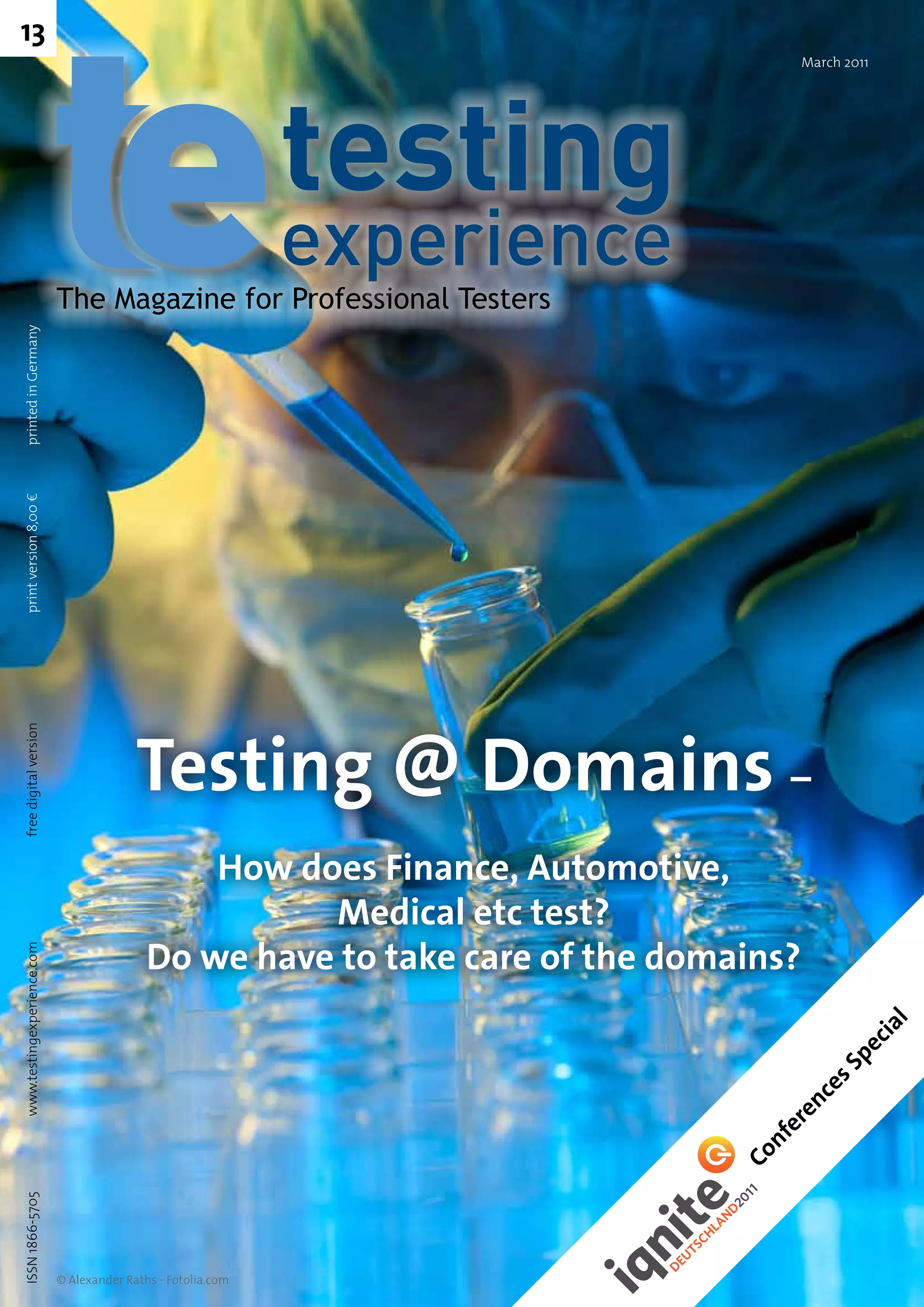 13
                                                                                      March 2011




                            The Magazine for Professional Testers
printed in Germany
print version 8,00 €




                                          Testing @ Domains –
free digital version




                                                How does Finance, Automotive,
                                                      Medical etc test?
                                            Do we have to take care of the domains?
www.testingexperience.com




                                                                                                   l
                                                                                               ia
                                                                                             ec
                                                                                         s Sp
                                                                                      ce
                                                                                      en
                                                                                    er
                                                                                  nf
                                                                               Co
ISSN 1866-5705




                            © Alexander Raths - Fotolia.com
 