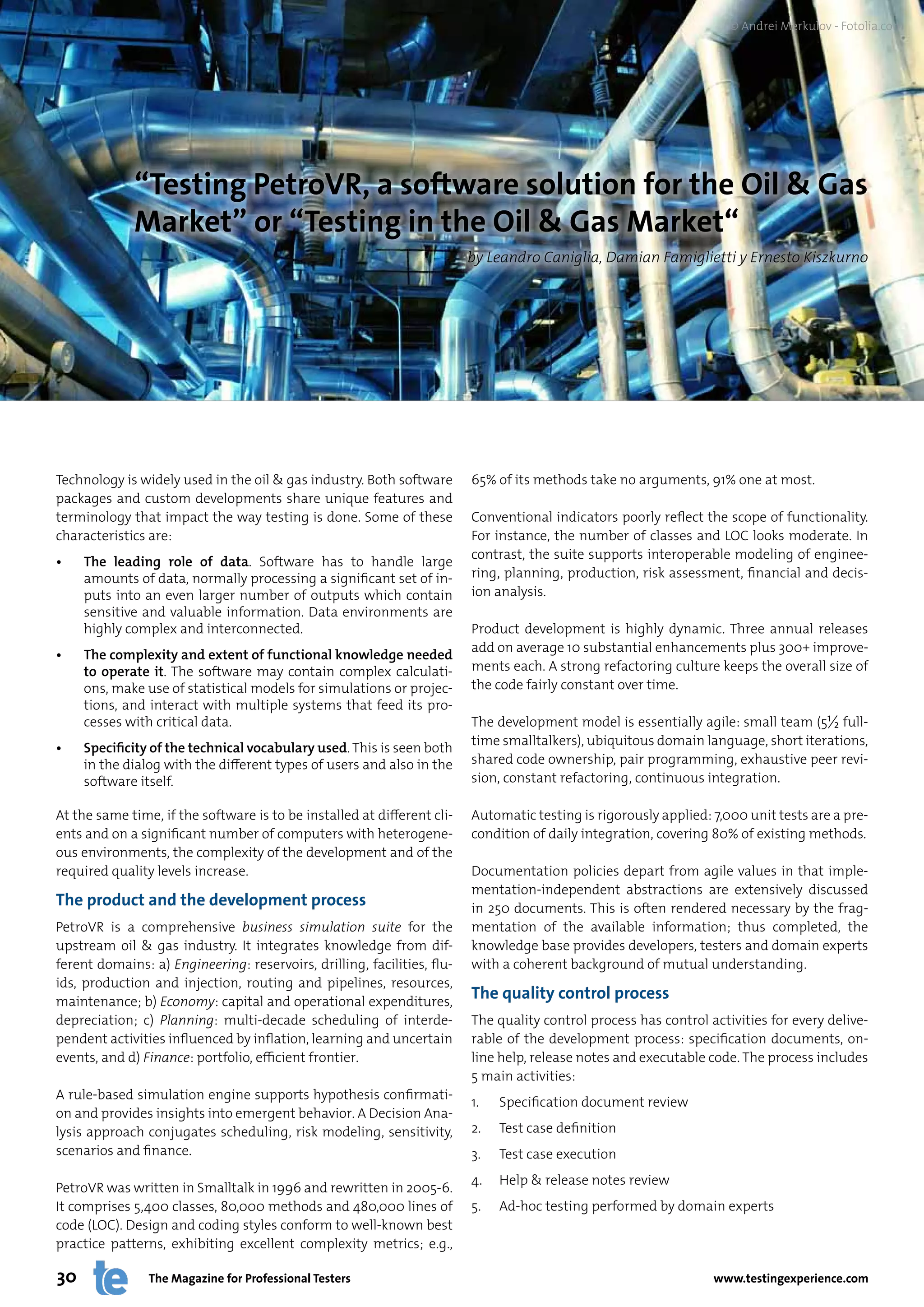 © Andrei Merkulov - Fotolia.com




             “Testing PetroVR, a software solution for the Oil & Gas
             Market” or “Testing in the Oil & Gas Market“
                                                                         by Leandro Caniglia, Damian Famiglietti y Ernesto Kiszkurno




Technology is widely used in the oil & gas industry. Both software       65% of its methods take no arguments, 91% one at most.
packages and custom developments share unique features and
terminology that impact the way testing is done. Some of these           Conventional indicators poorly reflect the scope of functionality.
characteristics are:                                                     For instance, the number of classes and LOC looks moderate. In
                                                                         contrast, the suite supports interoperable modeling of enginee-
•	   The	 leading	 role	 of	 data. Software has to handle large
     amounts of data, normally processing a significant set of in-       ring, planning, production, risk assessment, financial and decis-
     puts into an even larger number of outputs which contain            ion analysis.
     sensitive and valuable information. Data environments are
     highly complex and interconnected.                                  Product development is highly dynamic. Three annual releases
                                                                         add on average 10 substantial enhancements plus 300+ improve-
•	   The	complexity	and	extent	of	functional	knowledge	needed	
     to	 operate	 it. The software may contain complex calculati-        ments each. A strong refactoring culture keeps the overall size of
     ons, make use of statistical models for simulations or projec-      the code fairly constant over time.
     tions, and interact with multiple systems that feed its pro-
     cesses with critical data.                                          The development model is essentially agile: small team (5½ full-
                                                                         time smalltalkers), ubiquitous domain language, short iterations,
•	   Specificity	of	the	technical	vocabulary	used. This is seen both
     in the dialog with the different types of users and also in the     shared code ownership, pair programming, exhaustive peer revi-
     software itself.                                                    sion, constant refactoring, continuous integration.

At the same time, if the software is to be installed at different cli-   Automatic testing is rigorously applied: 7,000 unit tests are a pre-
ents and on a significant number of computers with heterogene-           condition of daily integration, covering 80% of existing methods.
ous environments, the complexity of the development and of the
required quality levels increase.                                        Documentation policies depart from agile values in that imple-
                                                                         mentation-independent abstractions are extensively discussed
The product and the development process                                  in 250 documents. This is often rendered necessary by the frag-
PetroVR is a comprehensive business simulation suite for the             mentation of the available information; thus completed, the
upstream oil & gas industry. It integrates knowledge from dif-           knowledge base provides developers, testers and domain experts
ferent domains: a) Engineering: reservoirs, drilling, facilities, flu-   with a coherent background of mutual understanding.
ids, production and injection, routing and pipelines, resources,
maintenance; b) Economy: capital and operational expenditures,
                                                                         The quality control process
depreciation; c) Planning: multi-decade scheduling of interde-           The quality control process has control activities for every delive-
pendent activities influenced by inflation, learning and uncertain       rable of the development process: specification documents, on-
events, and d) Finance: portfolio, efficient frontier.                   line help, release notes and executable code. The process includes
                                                                         5 main activities:
A rule-based simulation engine supports hypothesis confirmati-
                                                                         1.   Specification document review
on and provides insights into emergent behavior. A Decision Ana-
lysis approach conjugates scheduling, risk modeling, sensitivity,        2.   Test case definition
scenarios and finance.                                                   3.   Test case execution
                                                                         4.   Help & release notes review
PetroVR was written in Smalltalk in 1996 and rewritten in 2005-6.
It comprises 5,400 classes, 80,000 methods and 480,000 lines of          5.   Ad-hoc testing performed by domain experts
code (LOC). Design and coding styles conform to well-known best
practice patterns, exhibiting excellent complexity metrics; e.g.,

30              The Magazine for Professional Testers                                                             www.testingexperience.com
 