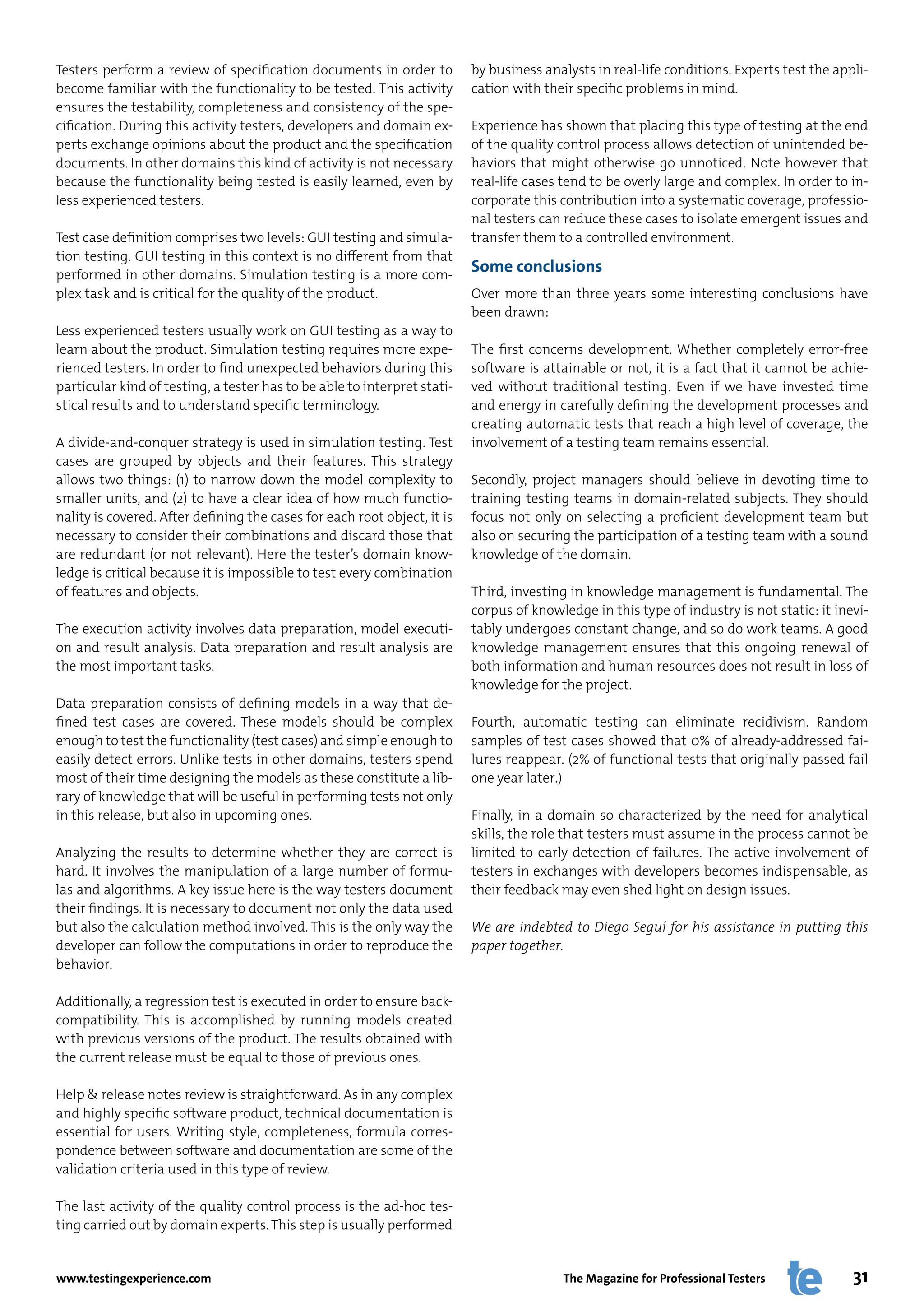 Testers perform a review of specification documents in order to           by business analysts in real-life conditions. Experts test the appli-
become familiar with the functionality to be tested. This activity        cation with their specific problems in mind.
ensures the testability, completeness and consistency of the spe-
cification. During this activity testers, developers and domain ex-       Experience has shown that placing this type of testing at the end
perts exchange opinions about the product and the specification           of the quality control process allows detection of unintended be-
documents. In other domains this kind of activity is not necessary        haviors that might otherwise go unnoticed. Note however that
because the functionality being tested is easily learned, even by         real-life cases tend to be overly large and complex. In order to in-
less experienced testers.                                                 corporate this contribution into a systematic coverage, professio-
                                                                          nal testers can reduce these cases to isolate emergent issues and
Test case definition comprises two levels: GUI testing and simula-        transfer them to a controlled environment.
tion testing. GUI testing in this context is no different from that
performed in other domains. Simulation testing is a more com-
                                                                          Some conclusions
plex task and is critical for the quality of the product.                 Over more than three years some interesting conclusions have
                                                                          been drawn:
Less experienced testers usually work on GUI testing as a way to
learn about the product. Simulation testing requires more expe-           The first concerns development. Whether completely error-free
rienced testers. In order to find unexpected behaviors during this        software is attainable or not, it is a fact that it cannot be achie-
particular kind of testing, a tester has to be able to interpret stati-   ved without traditional testing. Even if we have invested time
stical results and to understand specific terminology.                    and energy in carefully defining the development processes and
                                                                          creating automatic tests that reach a high level of coverage, the
A divide-and-conquer strategy is used in simulation testing. Test         involvement of a testing team remains essential.
cases are grouped by objects and their features. This strategy
allows two things: (1) to narrow down the model complexity to             Secondly, project managers should believe in devoting time to
smaller units, and (2) to have a clear idea of how much functio-          training testing teams in domain-related subjects. They should
nality is covered. After defining the cases for each root object, it is   focus not only on selecting a proficient development team but
necessary to consider their combinations and discard those that           also on securing the participation of a testing team with a sound
are redundant (or not relevant). Here the tester’s domain know-           knowledge of the domain.
ledge is critical because it is impossible to test every combination
of features and objects.                                                  Third, investing in knowledge management is fundamental. The
                                                                          corpus of knowledge in this type of industry is not static: it inevi-
The execution activity involves data preparation, model executi-          tably undergoes constant change, and so do work teams. A good
on and result analysis. Data preparation and result analysis are          knowledge management ensures that this ongoing renewal of
the most important tasks.                                                 both information and human resources does not result in loss of
                                                                          knowledge for the project.
Data preparation consists of defining models in a way that de-
fined test cases are covered. These models should be complex              Fourth, automatic testing can eliminate recidivism. Random
enough to test the functionality (test cases) and simple enough to        samples of test cases showed that 0% of already-addressed fai-
easily detect errors. Unlike tests in other domains, testers spend        lures reappear. (2% of functional tests that originally passed fail
most of their time designing the models as these constitute a lib-        one year later.)
rary of knowledge that will be useful in performing tests not only
in this release, but also in upcoming ones.                               Finally, in a domain so characterized by the need for analytical
                                                                          skills, the role that testers must assume in the process cannot be
Analyzing the results to determine whether they are correct is            limited to early detection of failures. The active involvement of
hard. It involves the manipulation of a large number of formu-            testers in exchanges with developers becomes indispensable, as
las and algorithms. A key issue here is the way testers document          their feedback may even shed light on design issues.
their findings. It is necessary to document not only the data used
but also the calculation method involved. This is the only way the        We are indebted to Diego Seguí for his assistance in putting this
developer can follow the computations in order to reproduce the           paper together.
behavior.

Additionally, a regression test is executed in order to ensure back-
compatibility. This is accomplished by running models created
with previous versions of the product. The results obtained with
the current release must be equal to those of previous ones.

Help & release notes review is straightforward. As in any complex
and highly specific software product, technical documentation is
essential for users. Writing style, completeness, formula corres-
pondence between software and documentation are some of the
validation criteria used in this type of review.

The last activity of the quality control process is the ad-hoc tes-
ting carried out by domain experts. This step is usually performed


www.testingexperience.com                                                                The Magazine for Professional Testers              31
 