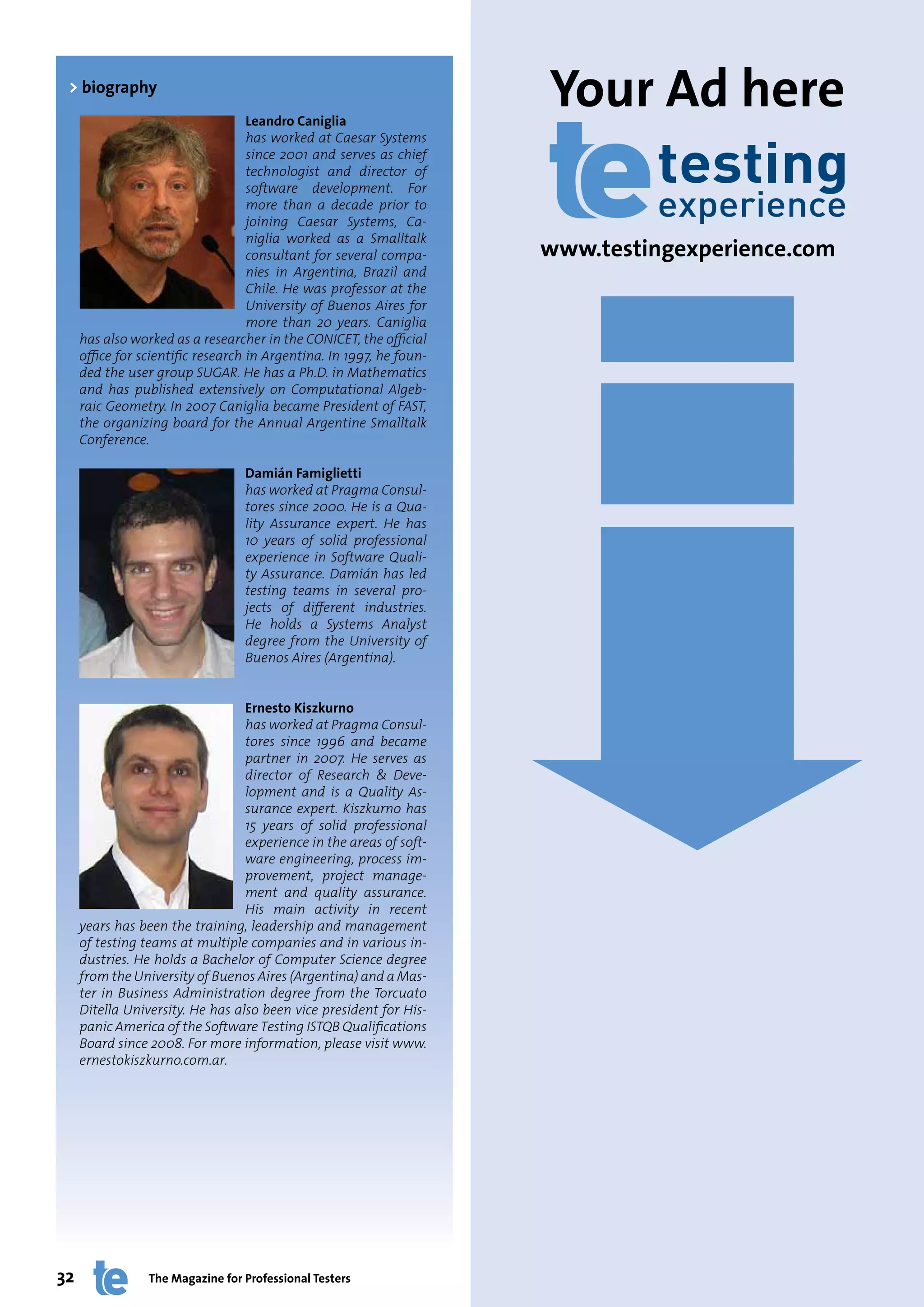 > biography
                                    Leandro Caniglia
                                                                      Your Ad here
                                    has worked at Caesar Systems
                                    since 2001 and serves as chief
                                    technologist and director of
                                    software development. For
                                    more than a decade prior to
                                    joining Caesar Systems, Ca-
                                    niglia worked as a Smalltalk
                                    consultant for several compa-     www.testingexperience.com
                                    nies in Argentina, Brazil and
                                    Chile. He was professor at the
                                    University of Buenos Aires for
                                    more than 20 years. Caniglia
     has also worked as a researcher in the CONICET, the official
     office for scientific research in Argentina. In 1997, he foun-
     ded the user group SUGAR. He has a Ph.D. in Mathematics
     and has published extensively on Computational Algeb-
     raic Geometry. In 2007 Caniglia became President of FAST,
     the organizing board for the Annual Argentine Smalltalk
     Conference.

                                  Damián Famiglietti
                                  has worked at Pragma Consul-
                                  tores since 2000. He is a Qua-
                                  lity Assurance expert. He has
                                  10 years of solid professional
                                  experience in Software Quali-
                                  ty Assurance. Damián has led
                                  testing teams in several pro-
                                  jects of different industries.
                                  He holds a Systems Analyst
                                  degree from the University of
                                  Buenos Aires (Argentina).


                                  Ernesto Kiszkurno
                                  has worked at Pragma Consul-
                                  tores since 1996 and became
                                  partner in 2007. He serves as
                                  director of Research & Deve-
                                  lopment and is a Quality As-
                                  surance expert. Kiszkurno has
                                  15 years of solid professional
                                  experience in the areas of soft-
                                  ware engineering, process im-
                                  provement, project manage-
                                  ment and quality assurance.
                                  His main activity in recent
     years has been the training, leadership and management
     of testing teams at multiple companies and in various in-
     dustries. He holds a Bachelor of Computer Science degree
     from the University of Buenos Aires (Argentina) and a Mas-
     ter in Business Administration degree from the Torcuato
     Ditella University. He has also been vice president for His-
     panic America of the Software Testing ISTQB Qualifications
     Board since 2008. For more information, please visit www.
     ernestokiszkurno.com.ar.




32               The Magazine for Professional Testers                              www.testingexperience.com
 