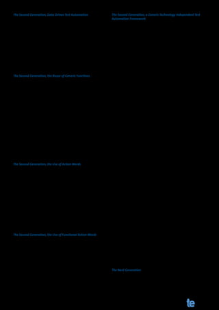 The Second Generation, Data Driven Test Automation                       The Second Generation, a Generic Technology Independent Test
                                                                         Automation Framework
As I learned in my next assignment for CMG at a government or-
ganization in the Netherlands, the solution was data driven test         After leaving this project I was convinced this was the approach
automation. This basically meant that you take your test data            for test automation. And so I used this framework and approach
out of your automated test scripts and place it outside your tool.       for many years at several projects and customers until I started a
This could be an Excel, a CSV or even a plain text file. Storing your    project at a big insurance company.
test data outside of your tool meant easier maintenance on your
test data and faster creation of additional test cases. For the test     Becoming the lead automation engineer I was responsible for
automation engineers this meant less maintenance on test data,           setting up test automation on a large scale and I was convicted
but still the maintenance problem was the biggest challenge for          we (me and my colleagues) could improve the framework we had
successful test automation. That’s why the data driven approach          been using for years and years. This led me to introducing an ap-
wasn’t the future of test automation, we were getting ahead, but         proach which I described in my previous article in Testing Experi-
still had a long way to go.                                              ence 14, Improving automated regression testing.
The Second Generation, the Reuse of Generic Functions
                                                                         This approach is based on Generic Test Automation and Generic
In addition to this data driven approach, the logical next step was      Test Case Design and is technology independent. This basically
to create functions of repeatable or generic parts of your test au-      means that it doesn’t matter which system or application you
tomation software. The project I worked on did both and it was           want to test. Interacting with the SUT is always the same, because
based on the action or keyword principle of TestFrame.                   it doesn’t matter if the screen you need to fill out is an HTML ap-
                                                                         plication or an SAP screen. If we look at the business logic, the
Let’s take a closer look at creating generic functions as part of        path we need to test is described as:
test automation. I mentioned earlier the login sequence needed
                                                                         A.	 Search for the book “Implementing Automated Software
in a lot of test scripts. This login function is a good example of a         Testing” by Elfriede Dustin (Screen A)
test step which can easily be transformed to a generic function.
If you transform this recorded login sequence into this function         B.	   Place the book in your shopping cart (Screen B)
(Function Login(User, Password)), it means that you can use this         C.	 Go to the check out (Screen C)
newly created function everywhere a login is needed, just refer to
                                                                         D.	 Review your order (Screen D)
Login(Bernd, Bernd77) and it works with the credentials you send
to the function. Slashing maintenance, because if something              E.	   Confirm your order ( Screen D)
changes in this function, we only need to change the function
and the login will work again for all the test steps where it is used.   So these are five steps on a business level, but only four steps on a
                                                                         technical level, screen A until screen D, but more importantly, they
Again, one step closer to the future, but we aren’t there yet.           are all screens; screens with different objects, different checks
                                                                         and different actions, but still screens.
The Second Generation, the Use of Action Words

Back to the action words: An action word describes an action on          As we have been building generic functions for objects like an HT-
your system like “Enter field Name” in combination with the val-         MLEditbox or an SAPTextField and putting them into libraries for
ue “Bernd” or “Press button” with the value ”Enter”. These action        years, the next step in test automation took shape. Because the
words correspond with a function in your automated test script           only difference between HTMLEditBox “Name” and HTMLEditBox
library and are executed on your SUT.                                    “Address” is the technical information needed to steer this object
                                                                         in the SUT. So our libraries where full of functions to steer differ-
So these generic functions of action words soon led to a test au-        ent applications and environments. The only thing that was left
tomation framework which was used to create automated test               to do was to identify the technical information and put this in
scripts more easily. The testers would create their test cases in        an external file, in our case an XML File. This could easily be done
Excel and the test automation engineers registered those ac-             by the automated testing tools we used at that time, commercial
tion words in their framework; this resulted in a big decrease in        tools from big vendors or open source tools. For a further detailed
maintenance. However, this still wasn’t ideal and we needed to           description of this framework, I would like to refer to my previous
improve our framework. This resulted in so called functional ac-         article.
tion words. Again one step closer to the future, but still not there.
                                                                         I believe this Generic Test Automation framework is a good ap-
The Second Generation, the Use of Functional Action Words
                                                                         proach for test automation, and stands between the second gen-
The functional action words were action words which consisted            eration of test automation and the future. It brings back mainte-
of a static part “Fill Screen Personal Information” combined with        nance to a minimum and lets testers create test cases in a logical
all arguments used to fill this screen like “name” and “address”         and easy to understand way, but still, you need test automation
with the corresponding input values and often an action to per-          engineers with technical knowledge and programming skills.
form “press next”. So now a tester did not have to use multiple          And these are not skills every tester possesses of even wants to
action words to fill in a screen, but could use the action word “Fill    possess.
Screen XXX”. Again this led to a decrease in maintenance and test
                                                                         The Next Generation
cases were also easier to create. If we speak of generations of test
automation, I believe this was the second generation of test au-         This leads us to the future of test automation and what does it
tomation, record and develop test automation. However, we still          look like? So I have been around test automation for several years,
use the same tools as before, only we use them in another way, so        I worked for a large Dutch test company, a worldwide tool vendor
this is still not the future of test automation.                         and now a smaller Dutch test company. I had my share of tools
                                                                         and still come across new tools very often. So where is the future?

www.testingexperience.com                                                                The Magazine for Professional Testers            117
 