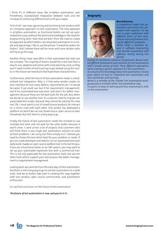 I think it’s in different areas like scriptless automation, user
friendliness, standardized integration between tools and the            > biography
mindset of combining different tools to fit your needs.
                                                                                                       Bernd Beersma
First of all, I see new, upcoming and promising tool vendors with                                      is competence leader test au-
                                                                                                       tomation and senior test con-
an innovative approach on test automation. The new approach
                                                                                                       sultant with Squerist. He has
is scriptless automation, so functional testers can set up auto-                                       over 9 years experience with
mated test cases without the technical knowledge or the need for                                       different forms of test auto-
programming skills. Tools that are born from the need to create                                        mation and performance test-
an approach by which testers can setup test automation in a sim-                                       ing for different companies.
ple and logical way. I like to use the phrase “Created by testers for                                  Bernd holds a bachelor de-
testers”. And I believe there will be more and more vendors who                                        gree in software engineering
will try to go this way.                                                                               and became acquainted with
                                                                                                       software testing during this
                                                                                                       period.
Another thing I hear very often is that automated test tools are
                                                                         During his numerous customer assignments Bernd creat-
too complex. The majority of testers would like a test tool that is      ed different frameworks and solutions for test automation
easy to use, adaptive and comes with a low learning curve, so they       with a broad variety of tools. These different approaches
won’t need months of tool training to get started using this tool.       led to creating a generic approach for test automation.
So in the future we need tools that have these characteristics.          As a result of his knowledge about test automation, he also
                                                                         gives advice on how to implement test automation and
Furthermore, what the future of test automation needs is stand-          does workshops and trainings.
ardized tool integration. Why is it that every vendor creates its        Bernd is a member of the TestNet Test Automation work-
own interface for test cases, defects, requirements etc.? It would       group and co-initiator of the Test Automation Day.
                                                                         His goal is to keep on learning and thus improving his skills
be easier if we could use tool A for requirement management,
                                                                         on test automation.
tool B for automated test execution and tool C for defect man-
agement because these are the best tools for the job. Also when
we decide to use another tool, it’s a pity we need to migrate our
automated test scripts, because they cannot be used by this new
tool. Ok, I must admit a lot of closed source products do interact
on a minor scale with each other. One vendor has developed a
platform on which we can use closed source, open source or even
homebrew. But still, there is a long way to go.

Finally, the future of test automation needs the mindset to use
multiple test tools and not wait for the silver bullet, because it
won’t come. I came across a lot of projects and customers who
still think there is one single test automation solution to solve
all their problems. I am sorry, but there simply isn’t. I believe you
need to choose the tool which best fits your problem or needs. If
you are a web developer and need to run an automated test each
daily build, maybe an open source webtest tool is the tool for you.
If you are a functional tester on an SAP system, you may want to
set up your automated regression test with a commercial tool.
This is not only applicable for test automation tools, but also for
other tools which support your test process like defect manage-
ment or requirement management.

Looking back, we came far from the early days of test automation,
but there is still a long way to go to use test automation on a wide
scale. And we as testers take part in creating this way, together
with tool vendors, open source communities, and automation
enthusiasts.

So, my final conclusion on the future of test automation:

The future of test automation is now, and you’re in it…




118             The Magazine for Professional Testers                                                          www.testingexperience.com
 