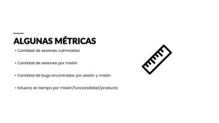 ALGUNAS MÉTRICAS
• Cantidad de sesiones culminadas
• Cantidad de sesiones por misión
• Cantidad de bugs encontrados por sesión y misión
• Esfuerzo en tiempo por misión/funcionalidad/producto
 