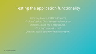 © 2021 ThoughtWorks
Testing the application functionality
Choice of devices: Real/virtual devices
Choice of devices: Cloud services/real device lab
Question: How to test a headless app?
Choice of automation tool
Question: How to automate face capture flow?
 