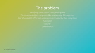 © 2021 ThoughtWorks
The problem
Identifying scenarios and corresponding data
The correctness of face recognition Machine Learning (ML) algorithm
Overall workability of the app across devices, including live face recognition;
Automation
Security
Performance
 