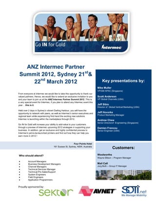 ANZ Intermec Partner
 Summit 2012, Sydney 21st&
     22nd March 2012                                                                   Key presentations by:
                                                                                   Mike Muller
                                                                                   VP/GM APAC (Singapore)
From everyone at Intermec we would like to take this opportunity to thank our
valued partners. Hence, we would like to extend an exclusive invitation to you     Scott Anderson
and your team to join us at the ANZ Intermec Partner Summit 2012. This is          VP Global Channels (USA)
a very special event for Intermec, if you plan to attend any Intermec event this
year… this is it.                                                                  Jeff Sibio
                                                                                   Director of Global Vertical Marketing (USA)
Held over 2 days in Sydney’s vibrant Darling Harbour, you will have the
opportunity to network with peers, as well as Intermec’s senior executives and     Jeff Hovorka
                                                                                   Product Marketing Manager
regional team while experiencing first-hand the exciting new solutions
Intermec is launching within the marketplace through 2012.
                                                                                   Andrew Chew
                                                                                   Senior Directorof Engineering (Singapore)
Go IN for Gold will increase your ability to add-value to your customers
through a preview of Intermec upcoming 2012 strategies in supporting your          Damien Francou
business. In addition, get an exclusive and highly confidential preview to         Senior Engineer (USA)
Intermec's yet-to-be-launched printers and find out how they can help you
earn more in 2012 !


                                                         Four Points Hotel
                                      161 Sussex St, Sydney, NSW, Australia
                                                                                                  Customers:
Who should attend?                                                                 Woolworths
                                                                                   Wayne Ellison – Program Manager
          Account Managers
          Business Development Managers                                            Mail Call
          Channel Managers                                                         Jorg Both – Group IT Manager
          Technical Services Manager
          Technical Pre Sales/Support
          System Engineers
          Field Engineers
          Application Programmers


Proudly sponsored by:
 