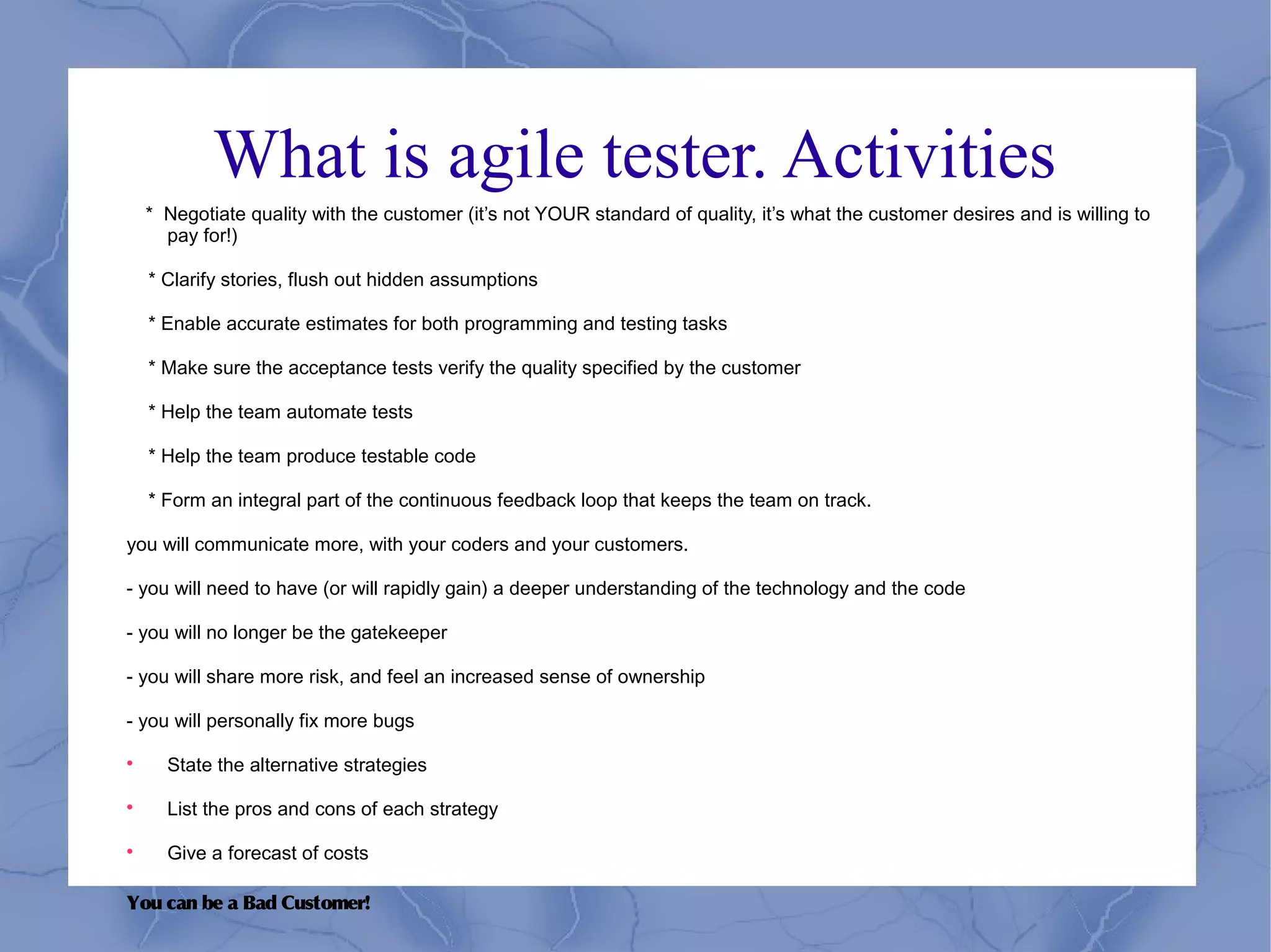 What is agile tester. Activities
    * Negotiate quality with the customer (it’s not YOUR standard of quality, it’s what the customer desires and is willing to
      pay for!)

    * Clarify stories, flush out hidden assumptions

    * Enable accurate estimates for both programming and testing tasks

    * Make sure the acceptance tests verify the quality specified by the customer

    * Help the team automate tests

    * Help the team produce testable code

    * Form an integral part of the continuous feedback loop that keeps the team on track.

you will communicate more, with your coders and your customers.

- you will need to have (or will rapidly gain) a deeper understanding of the technology and the code

- you will no longer be the gatekeeper

- you will share more risk, and feel an increased sense of ownership

- you will personally fix more bugs


      State the alternative strategies


      List the pros and cons of each strategy


      Give a forecast of costs

You can be a Bad Customer!
 