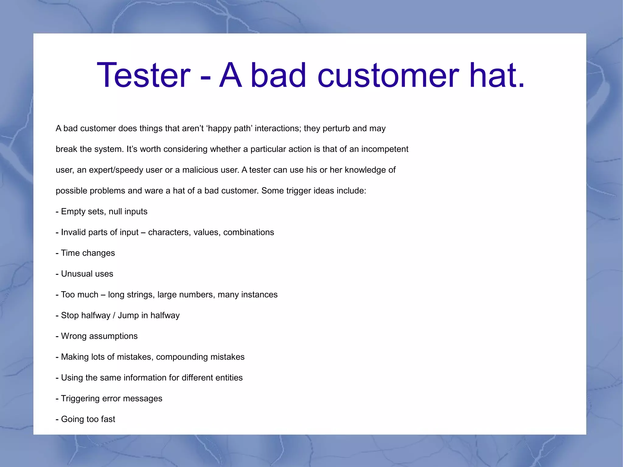 Tester - A bad customer hat.
A bad customer does things that aren’t ‘happy path’ interactions; they perturb and may

break the system. It’s worth considering whether a particular action is that of an incompetent

user, an expert/speedy user or a malicious user. A tester can use his or her knowledge of

possible problems and ware a hat of a bad customer. Some trigger ideas include:

- Empty sets, null inputs

- Invalid parts of input – characters, values, combinations

- Time changes

- Unusual uses

- Too much – long strings, large numbers, many instances

- Stop halfway / Jump in halfway

- Wrong assumptions

- Making lots of mistakes, compounding mistakes

- Using the same information for different entities

- Triggering error messages

- Going too fast
 