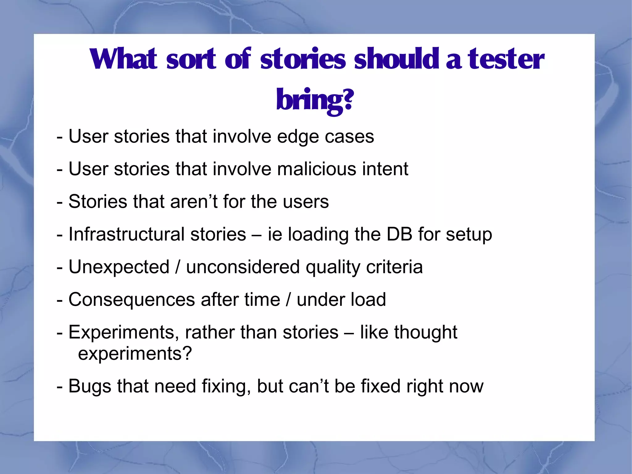 What sort of stories should a tester
                  bring?
- User stories that involve edge cases
- User stories that involve malicious intent
- Stories that aren’t for the users
- Infrastructural stories – ie loading the DB for setup
- Unexpected / unconsidered quality criteria
- Consequences after time / under load
- Experiments, rather than stories – like thought
   experiments?
- Bugs that need fixing, but can’t be fixed right now
 