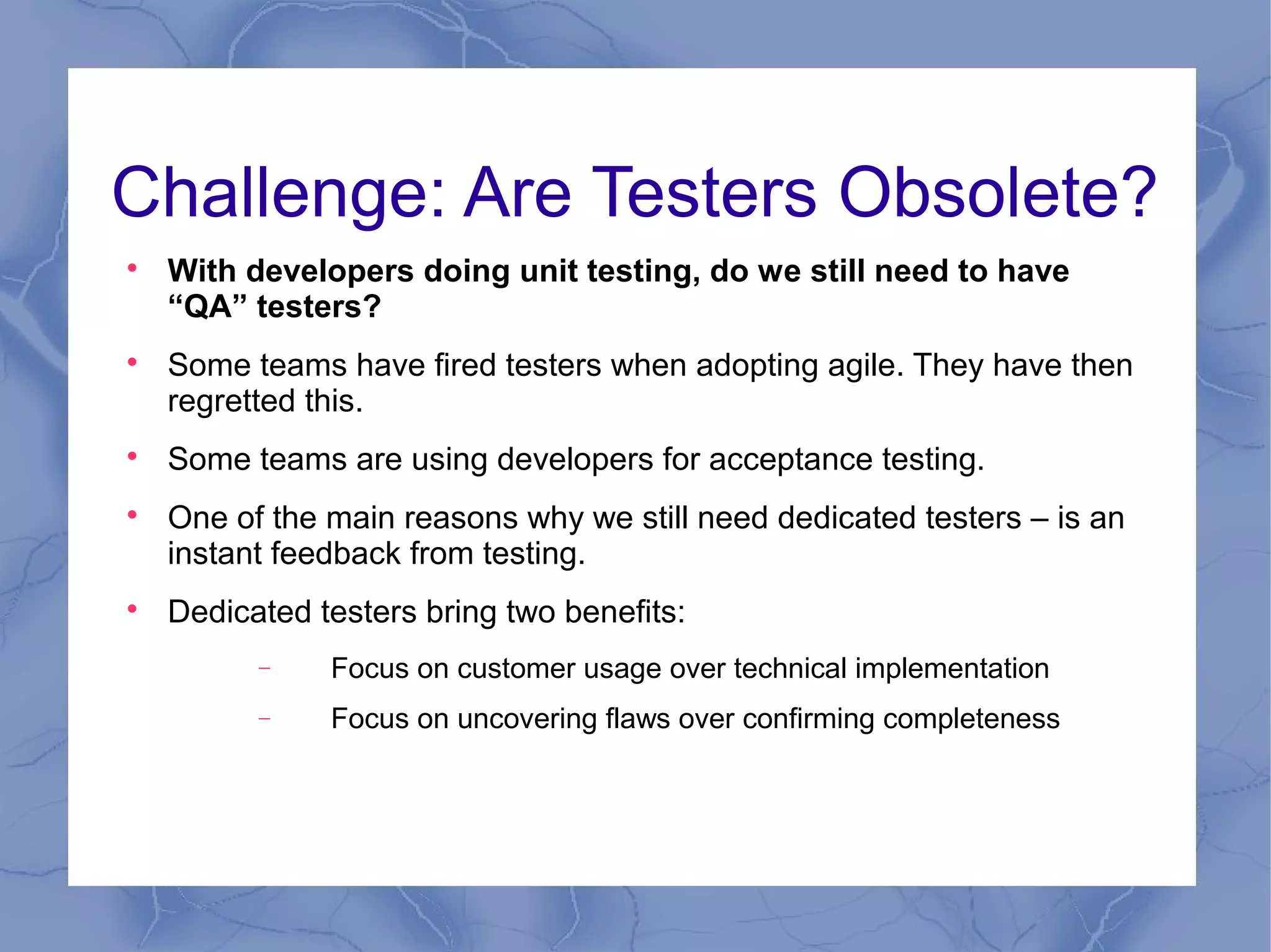 Challenge: Are Testers Obsolete?

    With developers doing unit testing, do we still need to have
    “QA” testers?

    Some teams have fired testers when adopting agile. They have then
    regretted this.

    Some teams are using developers for acceptance testing.

    One of the main reasons why we still need dedicated testers – is an
    instant feedback from testing.

    Dedicated testers bring two benefits:
          −    Focus on customer usage over technical implementation
          −    Focus on uncovering flaws over confirming completeness
 