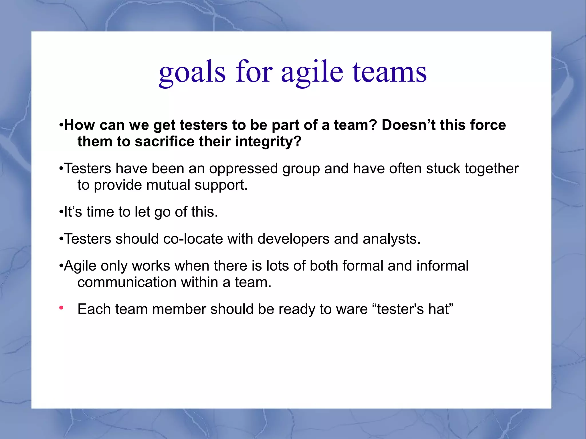 goals for agile teams
•How can we get testers to be part of a team? Doesn’t this force
  them to sacrifice their integrity?
•Testers have been an oppressed group and have often stuck together
   to provide mutual support.
•It’s time to let go of this.
•Testers should co-locate with developers and analysts.
•Agile only works when there is lots of both formal and informal
  communication within a team.

    Each team member should be ready to ware “tester's hat”
 
