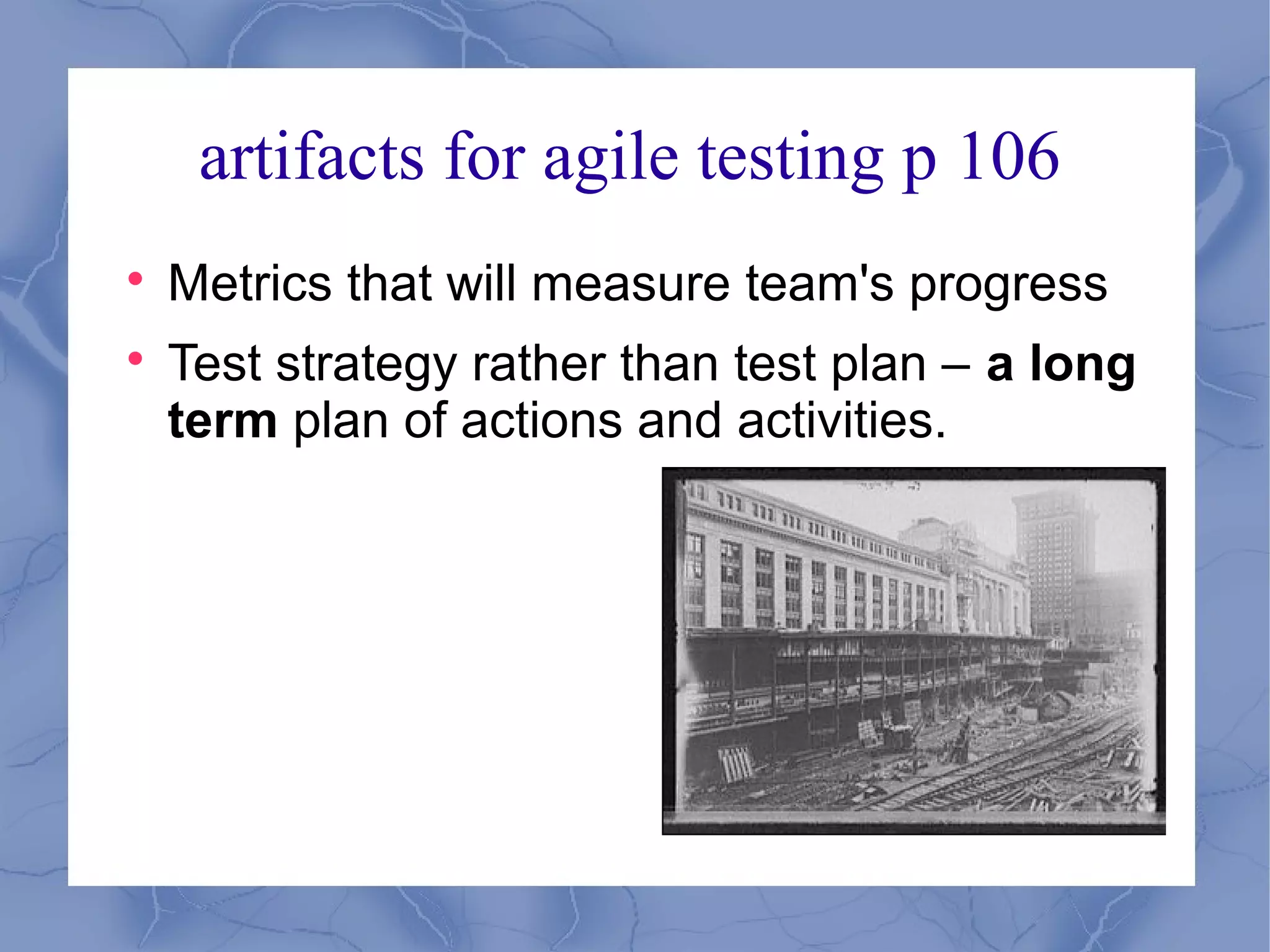 artifacts for agile testing p 106

    Metrics that will measure team's progress

    Test strategy rather than test plan – a long
    term plan of actions and activities.
 