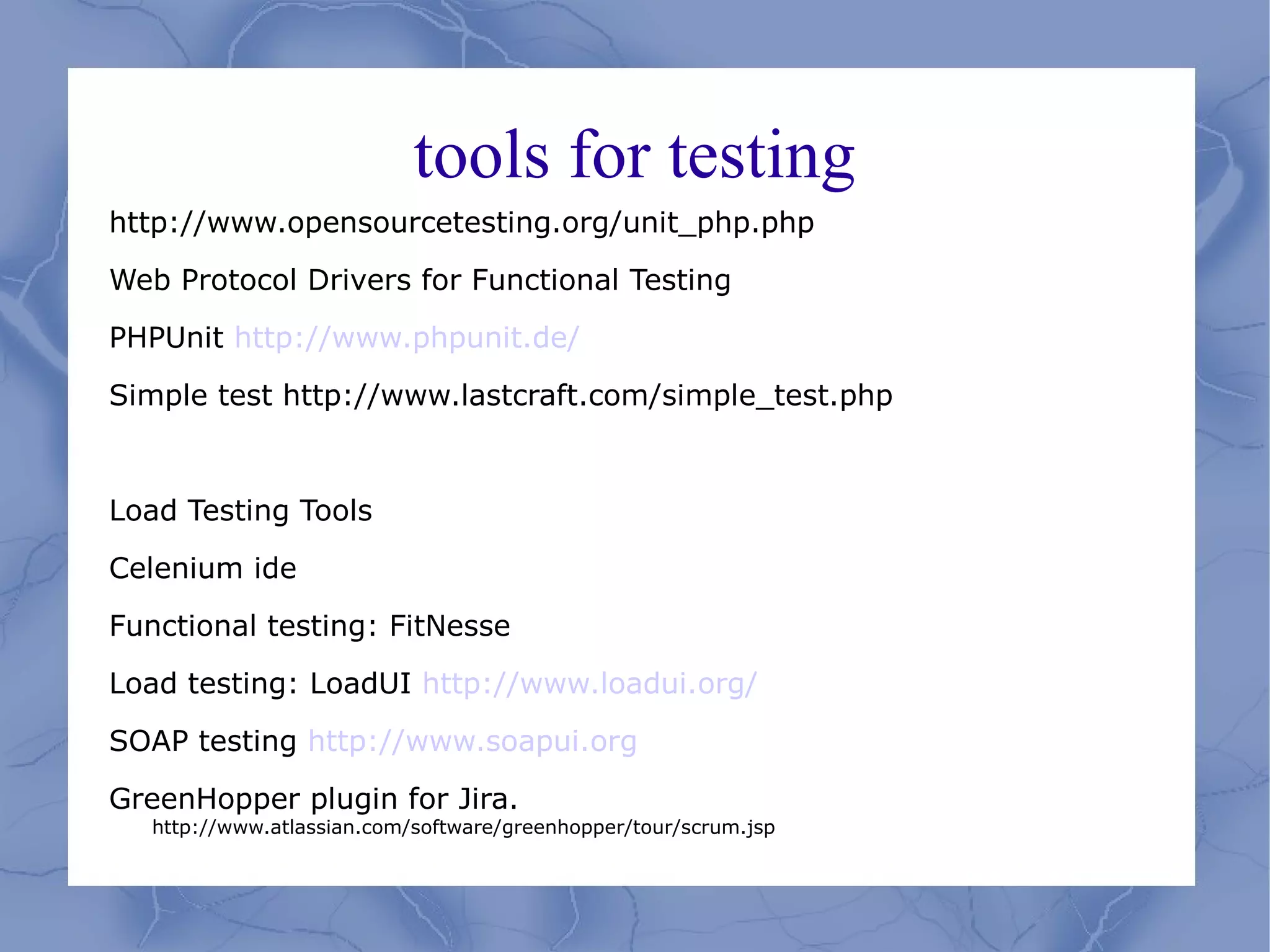 tools for testing
http://www.opensourcetesting.org/unit_php.php

Web Protocol Drivers for Functional Testing

PHPUnit http://www.phpunit.de/

Simple test http://www.lastcraft.com/simple_test.php



Load Testing Tools

Celenium ide

Functional testing: FitNesse

Load testing: LoadUI http://www.loadui.org/

SOAP testing http://www.soapui.org

GreenHopper plugin for Jira.
  http://www.atlassian.com/software/greenhopper/tour/scrum.jsp
 