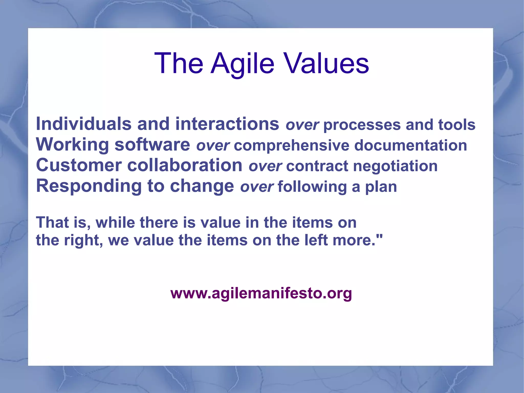 The Agile Values
Individuals and interactions over processes and tools
Working software over comprehensive documentation
Customer collaboration over contract negotiation
Responding to change over following a plan
That is, while there is value in the items on
the right, we value the items on the left more."


                  www.agilemanifesto.org
 