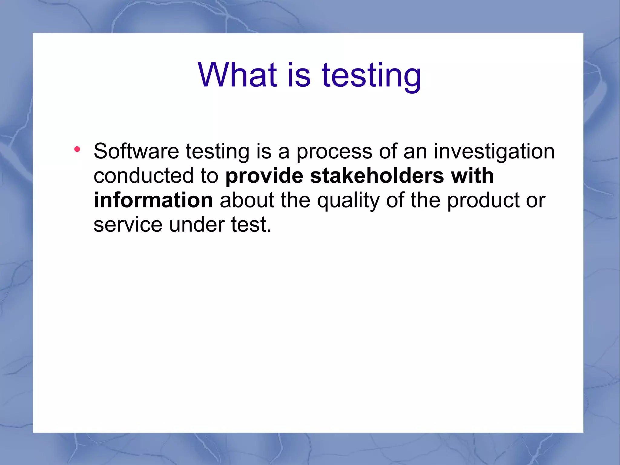 What is testing

    Software testing is a process of an investigation
    conducted to provide stakeholders with
    information about the quality of the product or
    service under test.
 