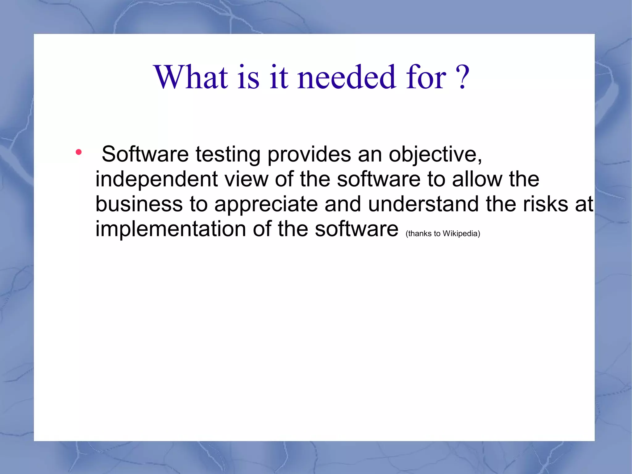 What is it needed for ?

     Software testing provides an objective,
    independent view of the software to allow the
    business to appreciate and understand the risks at
    implementation of the software (thanks to Wikipedia)
 