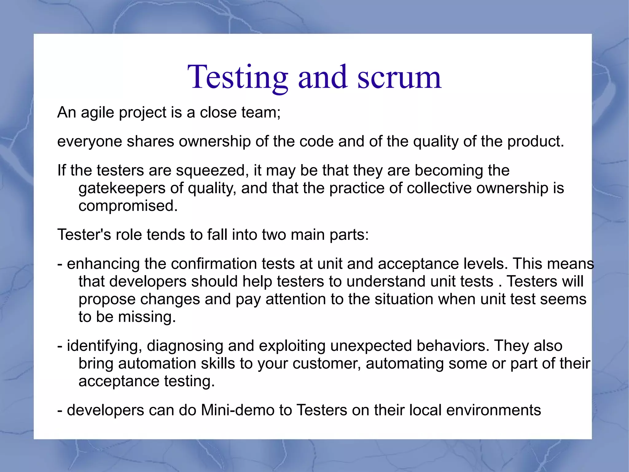Testing and scrum
An agile project is a close team;
everyone shares ownership of the code and of the quality of the product.
If the testers are squeezed, it may be that they are becoming the
    gatekeepers of quality, and that the practice of collective ownership is
    compromised.
Tester's role tends to fall into two main parts:
- enhancing the confirmation tests at unit and acceptance levels. This means
   that developers should help testers to understand unit tests . Testers will
   propose changes and pay attention to the situation when unit test seems
   to be missing.
- identifying, diagnosing and exploiting unexpected behaviors. They also
    bring automation skills to your customer, automating some or part of their
    acceptance testing.
- developers can do Mini-demo to Testers on their local environments
 