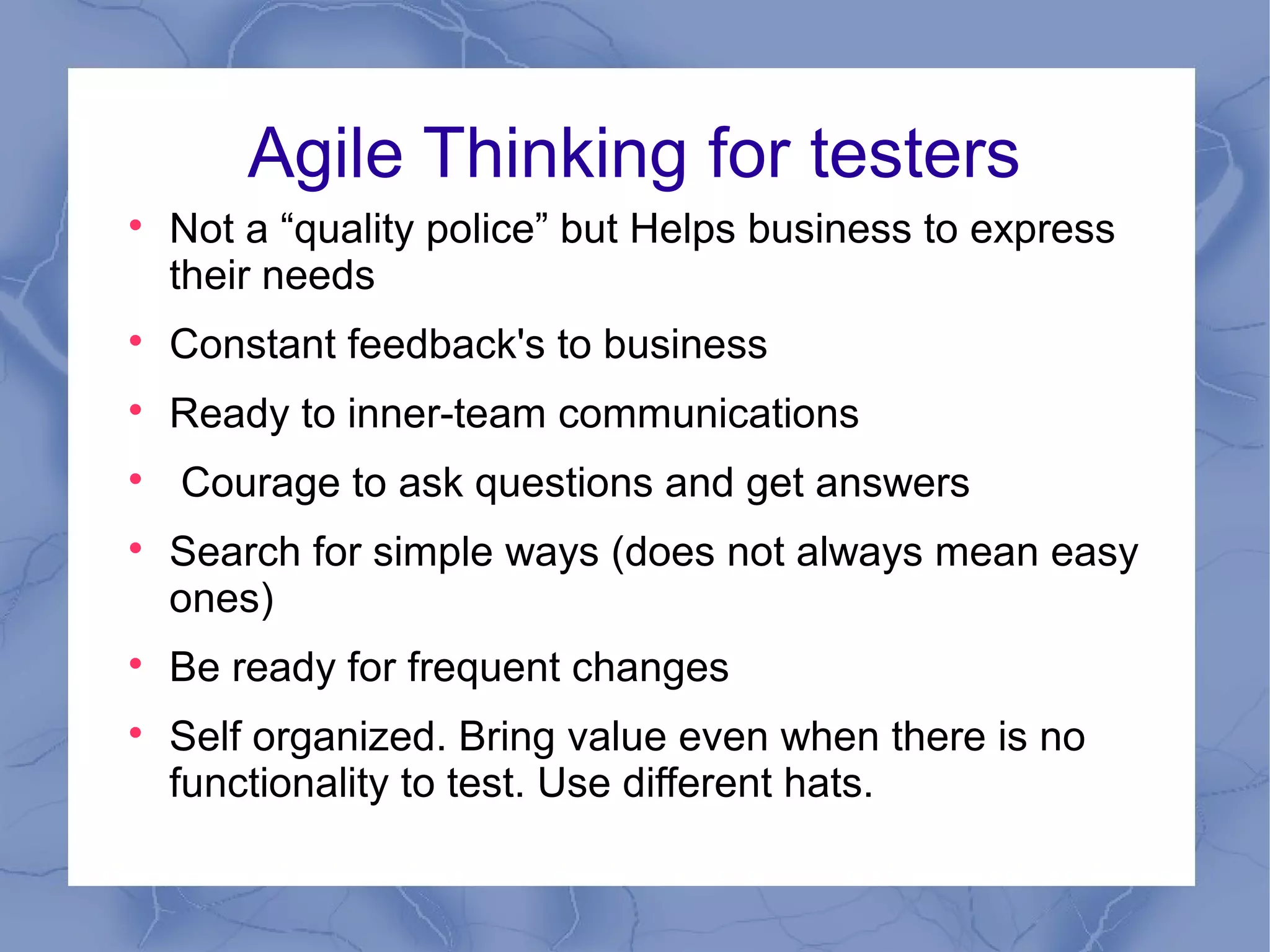 Agile Thinking for testers

    Not a “quality police” but Helps business to express
    their needs

    Constant feedback's to business

    Ready to inner-team communications

    Courage to ask questions and get answers

    Search for simple ways (does not always mean easy
    ones)

    Be ready for frequent changes

    Self organized. Bring value even when there is no
    functionality to test. Use different hats.
 