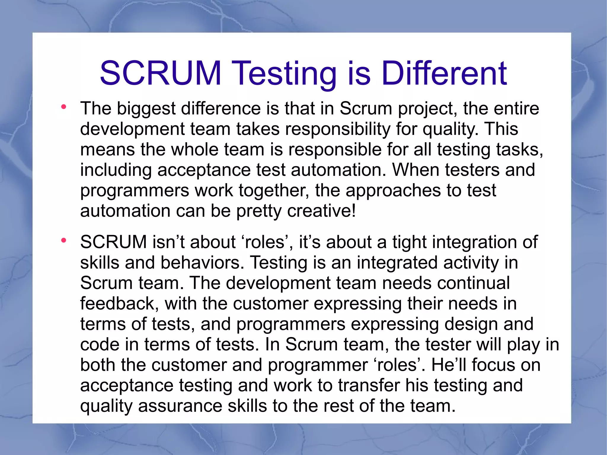 SCRUM Testing is Different

    The biggest difference is that in Scrum project, the entire
    development team takes responsibility for quality. This
    means the whole team is responsible for all testing tasks,
    including acceptance test automation. When testers and
    programmers work together, the approaches to test
    automation can be pretty creative!

    SCRUM isn’t about ‘roles’, it’s about a tight integration of
    skills and behaviors. Testing is an integrated activity in
    Scrum team. The development team needs continual
    feedback, with the customer expressing their needs in
    terms of tests, and programmers expressing design and
    code in terms of tests. In Scrum team, the tester will play in
    both the customer and programmer ‘roles’. He’ll focus on
    acceptance testing and work to transfer his testing and
    quality assurance skills to the rest of the team.
 