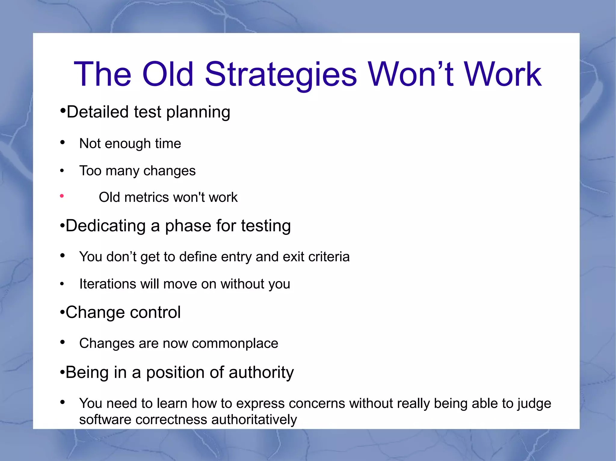 The Old Strategies Won’t Work
•Detailed test planning
• Not enough time
•   Too many changes

       Old metrics won't work

•Dedicating a phase for testing
• You don’t get to define entry and exit criteria
•   Iterations will move on without you

•Change control
• Changes are now commonplace
•Being in a position of authority
• You need to learn how to express concerns without really being able to judge
    software correctness authoritatively
 