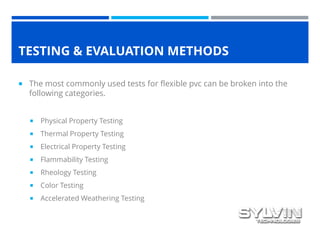 TESTING & EVALUATION METHODS
 The most commonly used tests for flexible pvc can be broken into the
following categories.
 Physical Property Testing
 Thermal Property Testing
 Electrical Property Testing
 Flammability Testing
 Rheology Testing
 Color Testing
 Accelerated Weathering Testing
 