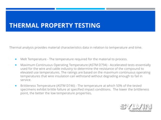 THERMAL PROPERTY TESTING
Thermal analysis provides material characteristics data in relation to temperature and time.
 Melt Temperature - The temperature required for the material to process.
 Maximum Continuous Operating Temperature (ASTM D794) - Accelerated tests essentially
used for the wire and cable industry to determine the resistance of the compound to
elevated use temperatures. The ratings are based on the maximum continuous operating
temperatures that wire insulation can withstand without degrading enough to fail in
service.
 Brittleness Temperature (ASTM D746) - The temperature at which 50% of the tested
specimens exhibit brittle failure at specified impact conditions. The lower the brittleness
point, the better the low temperature properties.
 