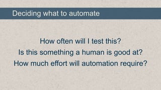 Deciding what to automate

How often will I test this?
Is this something a human is good at?
How much effort will automation require?

 