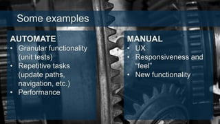 Some examples
AUTOMATE

MANUAL

• Granular functionality
(unit tests)
• Repetitive tasks
(update paths,
navigation, etc.)
• Performance

• UX
• Responsiveness and
“feel”
• New functionality

 