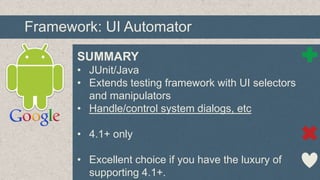 Framework: UI Automator
SUMMARY
• JUnit/Java
• Extends testing framework with UI selectors
and manipulators
• Handle/control system dialogs, etc
• 4.1+ only
• Excellent choice if you have the luxury of
supporting 4.1+.

 