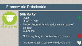 Framework: Robolectric
SUMMARY
• JUnit
• Runs in JVM
• Mocks Android functionality with “shadow”
objects
• Super fast
• Not everything is mocked (also, mocks)
• Great for staying sane while developing

 