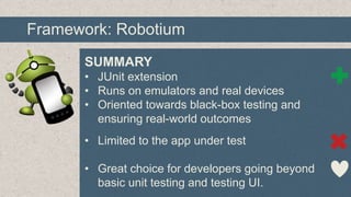 Framework: Robotium
SUMMARY
• JUnit extension
• Runs on emulators and real devices
• Oriented towards black-box testing and
ensuring real-world outcomes
• Limited to the app under test

• Great choice for developers going beyond
basic unit testing and testing UI.

 