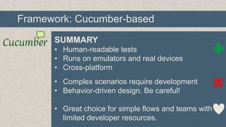 Framework: Cucumber-based
SUMMARY
• Human-readable tests
• Runs on emulators and real devices
• Cross-platform
• Complex scenarios require development
• Behavior-driven design. Be careful!
• Great choice for simple flows and teams with
limited developer resources.

 