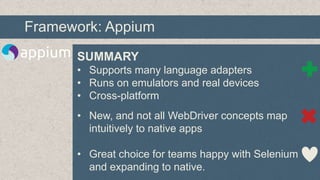 Framework: Appium
SUMMARY
• Supports many language adapters
• Runs on emulators and real devices
• Cross-platform
• New, and not all WebDriver concepts map
intuitively to native apps
• Great choice for teams happy with Selenium
and expanding to native.

 